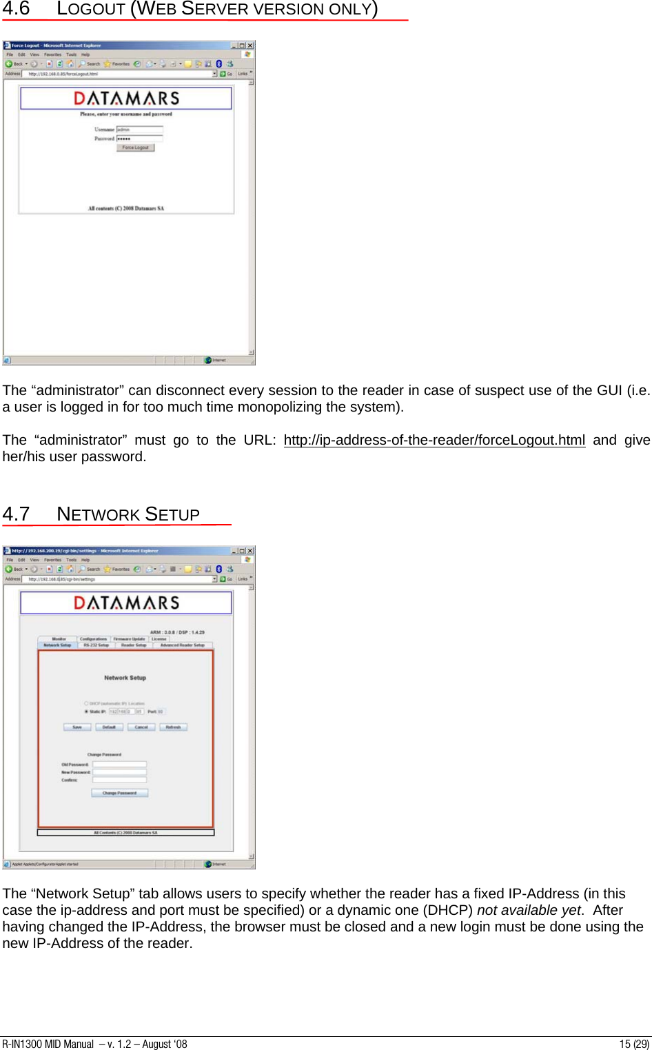 4.6 LOGOUT (WEB SERVER VERSION ONLY)    The “administrator” can disconnect every session to the reader in case of suspect use of the GUI (i.e. a user is logged in for too much time monopolizing the system).  The “administrator” must go to the URL: http://ip-address-of-the-reader/forceLogout.html and give her/his user password.    4.7 NETWORK SETUP    The “Network Setup” tab allows users to specify whether the reader has a fixed IP-Address (in this case the ip-address and port must be specified) or a dynamic one (DHCP) not available yet.  After having changed the IP-Address, the browser must be closed and a new login must be done using the new IP-Address of the reader.   R-IN1300 MID Manual  – v. 1.2 – August ‘08  15 (29) 