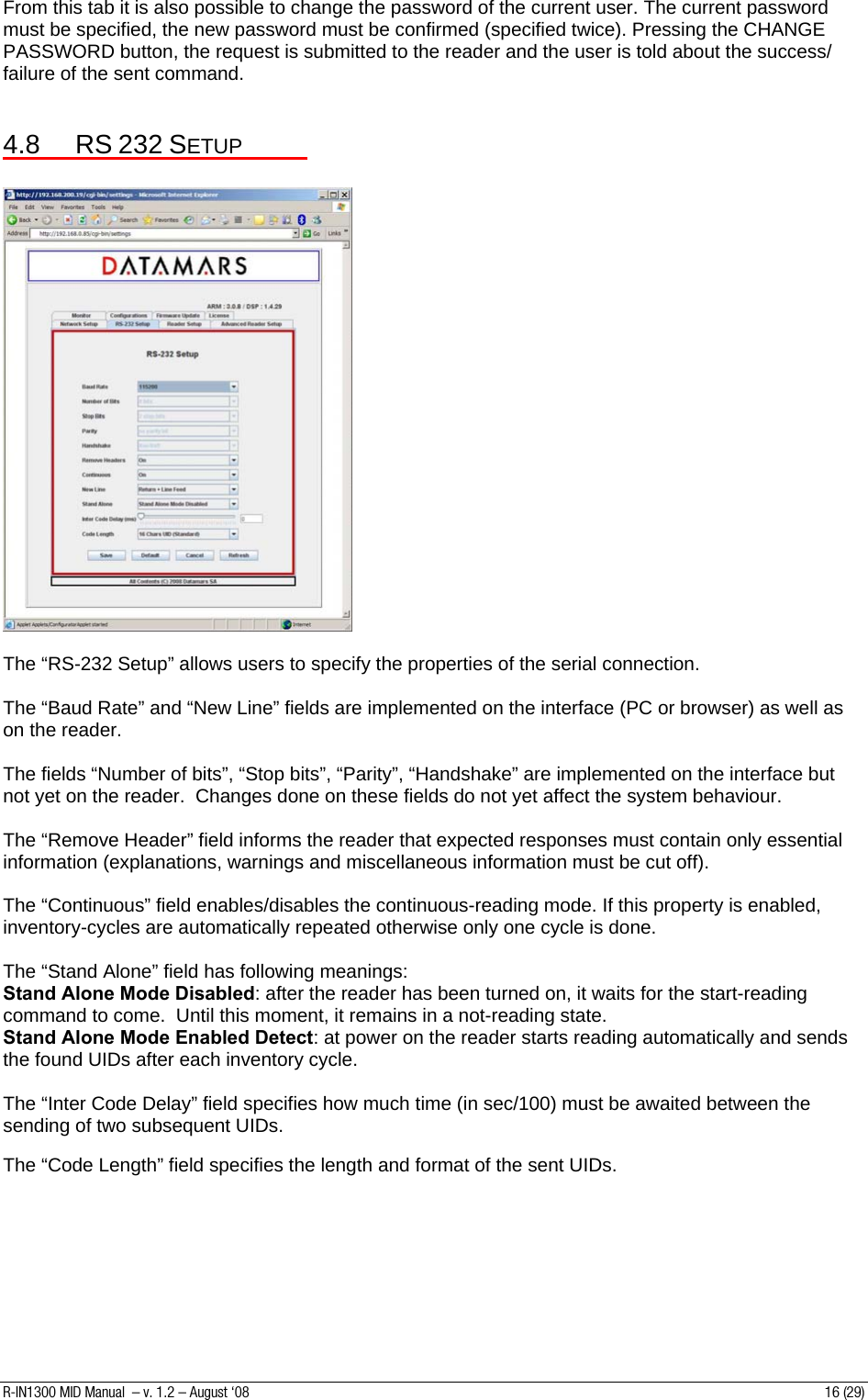 From this tab it is also possible to change the password of the current user. The current password must be specified, the new password must be confirmed (specified twice). Pressing the CHANGE PASSWORD button, the request is submitted to the reader and the user is told about the success/ failure of the sent command.  4.8 RS 232 SETUP    The “RS-232 Setup” allows users to specify the properties of the serial connection.  The “Baud Rate” and “New Line” fields are implemented on the interface (PC or browser) as well as on the reader.  The fields “Number of bits”, “Stop bits”, “Parity”, “Handshake” are implemented on the interface but not yet on the reader.  Changes done on these fields do not yet affect the system behaviour.  The “Remove Header” field informs the reader that expected responses must contain only essential information (explanations, warnings and miscellaneous information must be cut off).  The “Continuous” field enables/disables the continuous-reading mode. If this property is enabled, inventory-cycles are automatically repeated otherwise only one cycle is done.  The “Stand Alone” field has following meanings: Stand Alone Mode Disabled: after the reader has been turned on, it waits for the start-reading command to come.  Until this moment, it remains in a not-reading state. Stand Alone Mode Enabled Detect: at power on the reader starts reading automatically and sends the found UIDs after each inventory cycle.  The “Inter Code Delay” field specifies how much time (in sec/100) must be awaited between the sending of two subsequent UIDs.  The “Code Length” field specifies the length and format of the sent UIDs.        R-IN1300 MID Manual  – v. 1.2 – August ‘08  16 (29) 