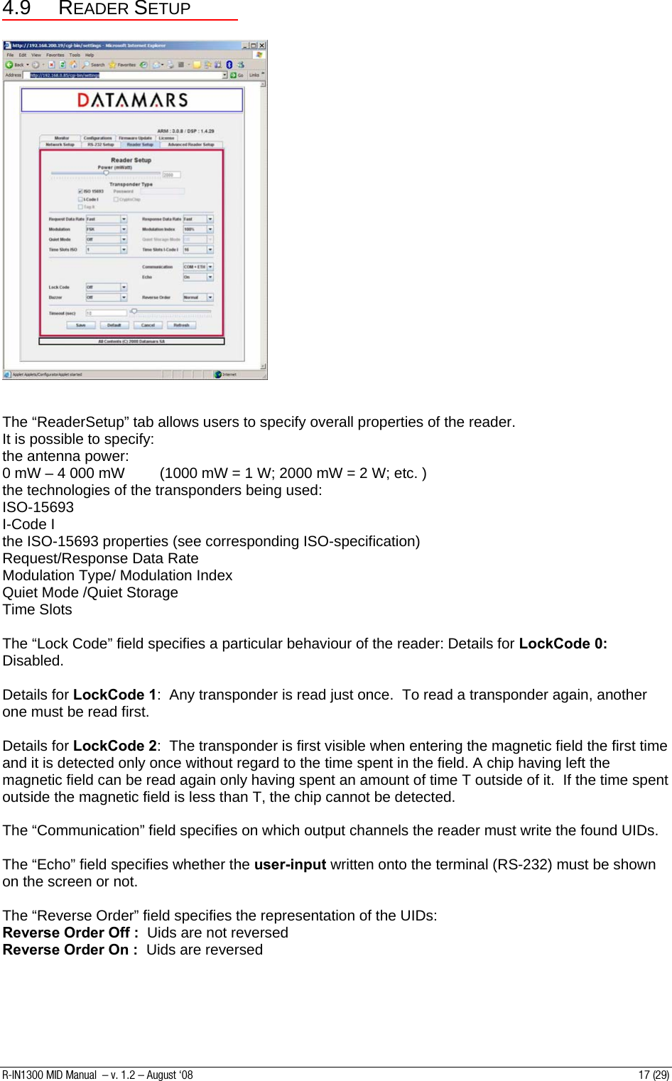 4.9 READER SETUP     The “ReaderSetup” tab allows users to specify overall properties of the reader. It is possible to specify: the antenna power: 0 mW – 4 000 mW  (1000 mW = 1 W; 2000 mW = 2 W; etc. ) the technologies of the transponders being used: ISO-15693 I-Code I the ISO-15693 properties (see corresponding ISO-specification) Request/Response Data Rate Modulation Type/ Modulation Index Quiet Mode /Quiet Storage Time Slots  The “Lock Code” field specifies a particular behaviour of the reader: Details for LockCode 0:  Disabled.  Details for LockCode 1:  Any transponder is read just once.  To read a transponder again, another one must be read first.  Details for LockCode 2:  The transponder is first visible when entering the magnetic field the first time and it is detected only once without regard to the time spent in the field. A chip having left the magnetic field can be read again only having spent an amount of time T outside of it.  If the time spent outside the magnetic field is less than T, the chip cannot be detected.  The “Communication” field specifies on which output channels the reader must write the found UIDs.  The “Echo” field specifies whether the user-input written onto the terminal (RS-232) must be shown on the screen or not.  The “Reverse Order” field specifies the representation of the UIDs: Reverse Order Off :  Uids are not reversed Reverse Order On :  Uids are reversed      R-IN1300 MID Manual  – v. 1.2 – August ‘08  17 (29) 