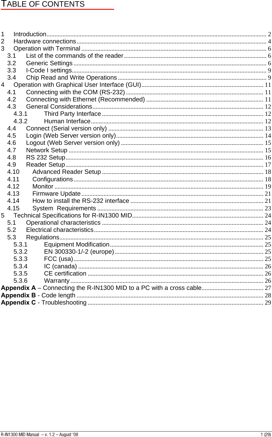 TABLE OF CONTENTS    1 Introduction........................................................................................................................................... 2 2 Hardware connections........................................................................................................................ 4 3 Operation with Terminal ..................................................................................................................... 6 3.1 List of the commands of the reader.......................................................................................... 6 3.2 Generic Settings .......................................................................................................................... 6 3.3 I-Code I settings........................................................................................................................... 9 3.4 Chip Read and Write Operations .............................................................................................. 9 4 Operation with Graphical User Interface (GUI)............................................................................. 11 4.1 Connecting with the COM (RS-232)....................................................................................... 11 4.2 Connecting with Ethernet (Recommended) .......................................................................... 11 4.3 General Considerations............................................................................................................ 12 4.3.1 Third Party Interface ...................................................................................................... 12 4.3.2 Human Interface............................................................................................................. 12 4.4 Connect (Serial version only) .................................................................................................. 13 4.5 Login (Web Server version only)............................................................................................. 14 4.6 Logout (Web Server version only) .......................................................................................... 15 4.7 Network Setup ........................................................................................................................... 15 4.8 RS 232 Setup............................................................................................................................. 16 4.9 Reader Setup............................................................................................................................. 17 4.10 Advanced Reader Setup ...................................................................................................... 18 4.11 Configurations........................................................................................................................ 18 4.12 Monitor .................................................................................................................................... 19 4.13 Firmware Update................................................................................................................... 21 4.14 How to install the RS-232 interface .................................................................................... 21 4.15 System  Requirements ......................................................................................................... 23 5 Technical Specifications for R-IN1300 MID................................................................................... 24 5.1 Operational characteristics ...................................................................................................... 24 5.2 Electrical characteristics........................................................................................................... 24 5.3 Regulations................................................................................................................................. 25 5.3.1 Equipment Modification................................................................................................. 25 5.3.2 EN 300330-1/-2 (europe).............................................................................................. 25 5.3.3 FCC (usa)........................................................................................................................ 25 5.3.4 IC (canada) ..................................................................................................................... 26 5.3.5 CE certification ............................................................................................................... 26 5.3.6 Warranty.......................................................................................................................... 26 Appendix A – Connecting the R-IN1300 MID to a PC with a cross cable....................................... 27 Appendix B - Code length ...................................................................................................................... 28 Appendix C - Troubleshooting ............................................................................................................... 29  R-IN1300 MID Manual  – v. 1.2 – August ‘08  1 (29) 