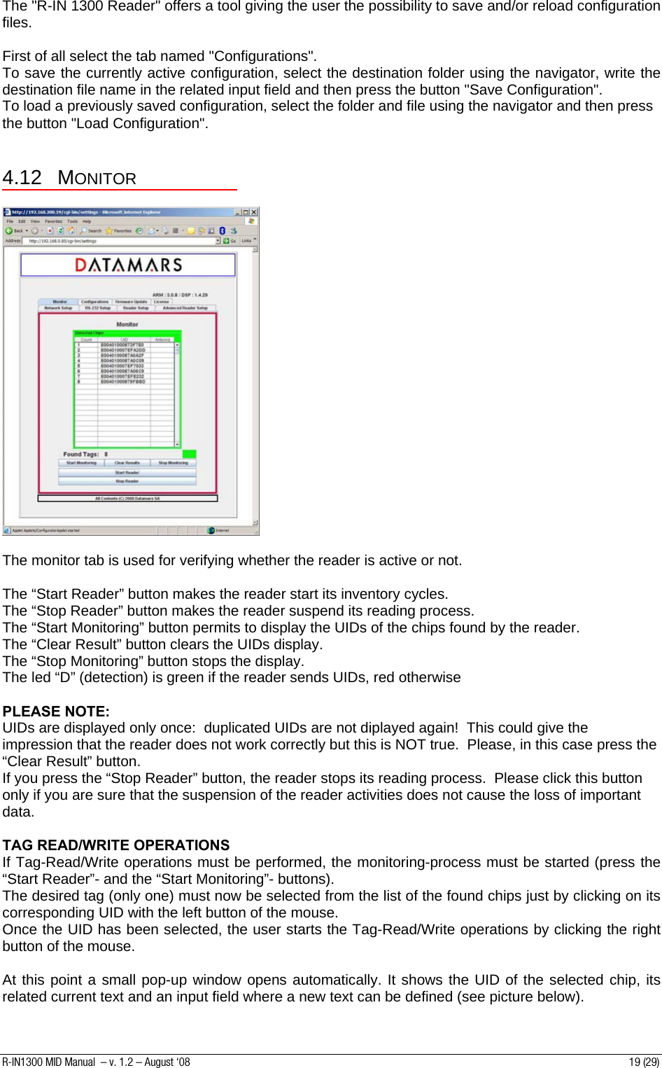 The &quot;R-IN 1300 Reader&quot; offers a tool giving the user the possibility to save and/or reload configuration files.    First of all select the tab named &quot;Configurations&quot;. To save the currently active configuration, select the destination folder using the navigator, write the destination file name in the related input field and then press the button &quot;Save Configuration&quot;. To load a previously saved configuration, select the folder and file using the navigator and then press the button &quot;Load Configuration&quot;.  4.12 MONITOR    The monitor tab is used for verifying whether the reader is active or not.  The “Start Reader” button makes the reader start its inventory cycles. The “Stop Reader” button makes the reader suspend its reading process. The “Start Monitoring” button permits to display the UIDs of the chips found by the reader. The “Clear Result” button clears the UIDs display. The “Stop Monitoring” button stops the display. The led “D” (detection) is green if the reader sends UIDs, red otherwise  PLEASE NOTE: UIDs are displayed only once:  duplicated UIDs are not diplayed again!  This could give the impression that the reader does not work correctly but this is NOT true.  Please, in this case press the “Clear Result” button. If you press the “Stop Reader” button, the reader stops its reading process.  Please click this button only if you are sure that the suspension of the reader activities does not cause the loss of important data.  TAG READ/WRITE OPERATIONS If Tag-Read/Write operations must be performed, the monitoring-process must be started (press the “Start Reader”- and the “Start Monitoring”- buttons). The desired tag (only one) must now be selected from the list of the found chips just by clicking on its corresponding UID with the left button of the mouse.  Once the UID has been selected, the user starts the Tag-Read/Write operations by clicking the right button of the mouse.  At this point a small pop-up window opens automatically. It shows the UID of the selected chip, its related current text and an input field where a new text can be defined (see picture below). R-IN1300 MID Manual  – v. 1.2 – August ‘08  19 (29) 