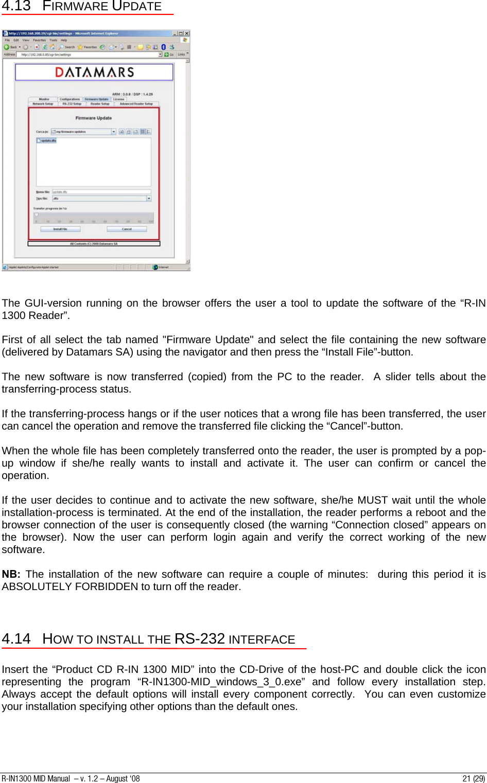 4.13 FIRMWARE UPDATE     The GUI-version running on the browser offers the user a tool to update the software of the “R-IN 1300 Reader”.  First of all select the tab named &quot;Firmware Update&quot; and select the file containing the new software (delivered by Datamars SA) using the navigator and then press the “Install File”-button.  The new software is now transferred (copied) from the PC to the reader.  A slider tells about the transferring-process status.  If the transferring-process hangs or if the user notices that a wrong file has been transferred, the user can cancel the operation and remove the transferred file clicking the “Cancel”-button.  When the whole file has been completely transferred onto the reader, the user is prompted by a pop-up window if she/he really wants to install and activate it. The user can confirm or cancel the operation.  If the user decides to continue and to activate the new software, she/he MUST wait until the whole installation-process is terminated. At the end of the installation, the reader performs a reboot and the browser connection of the user is consequently closed (the warning “Connection closed” appears on the browser). Now the user can perform login again and verify the correct working of the new software.  NB: The installation of the new software can require a couple of minutes:  during this period it is ABSOLUTELY FORBIDDEN to turn off the reader.   4.14 HOW TO INSTALL THE RS-232 INTERFACE  Insert the “Product CD R-IN 1300 MID” into the CD-Drive of the host-PC and double click the icon representing the program “R-IN1300-MID_windows_3_0.exe” and follow every installation step. Always accept the default options will install every component correctly.  You can even customize your installation specifying other options than the default ones.   R-IN1300 MID Manual  – v. 1.2 – August ‘08  21 (29) 