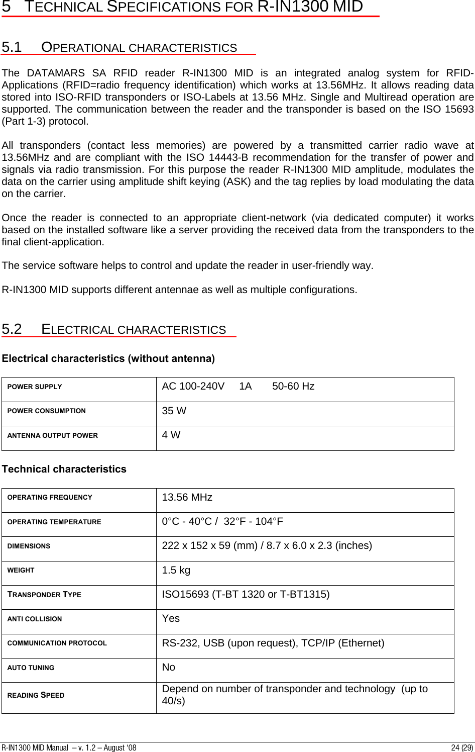 5 TECHNICAL SPECIFICATIONS FOR R-IN1300 MID  5.1 OPERATIONAL CHARACTERISTICS  The DATAMARS SA RFID reader R-IN1300 MID is an integrated analog system for RFID- Applications (RFID=radio frequency identification) which works at 13.56MHz. It allows reading data stored into ISO-RFID transponders or ISO-Labels at 13.56 MHz. Single and Multiread operation are supported. The communication between the reader and the transponder is based on the ISO 15693 (Part 1-3) protocol.  All transponders (contact less memories) are powered by a transmitted carrier radio wave at 13.56MHz and are compliant with the ISO 14443-B recommendation for the transfer of power and signals via radio transmission. For this purpose the reader R-IN1300 MID amplitude, modulates the data on the carrier using amplitude shift keying (ASK) and the tag replies by load modulating the data on the carrier.    Once the reader is connected to an appropriate client-network (via dedicated computer) it works based on the installed software like a server providing the received data from the transponders to the final client-application.  The service software helps to control and update the reader in user-friendly way.  R-IN1300 MID supports different antennae as well as multiple configurations.  5.2 ELECTRICAL CHARACTERISTICS  Electrical characteristics (without antenna)  POWER SUPPLY AC 100-240V     1A       50-60 Hz POWER CONSUMPTION 35 W ANTENNA OUTPUT POWER 4 W  Technical characteristics  OPERATING FREQUENCY 13.56 MHz OPERATING TEMPERATURE 0°C - 40°C /  32°F - 104°F DIMENSIONS 222 x 152 x 59 (mm) / 8.7 x 6.0 x 2.3 (inches) WEIGHT 1.5 kg TRANSPONDER TYPE ISO15693 (T-BT 1320 or T-BT1315)        ANTI COLLISION Yes COMMUNICATION PROTOCOL RS-232, USB (upon request), TCP/IP (Ethernet) AUTO TUNING No READING SPEED Depend on number of transponder and technology  (up to 40/s) R-IN1300 MID Manual  – v. 1.2 – August ‘08  24 (29) 