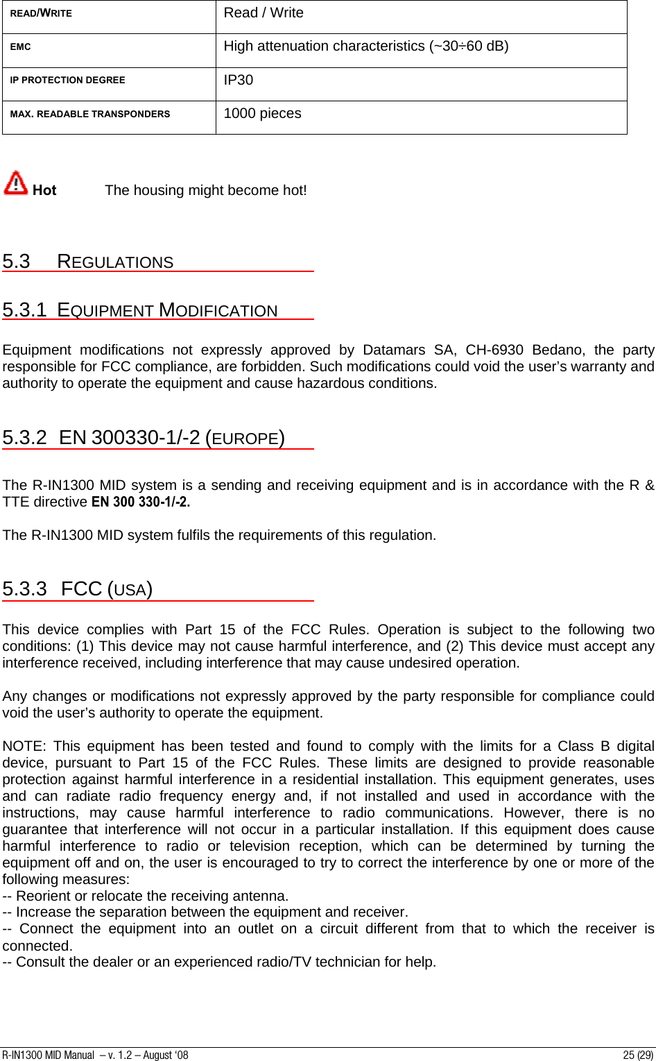 READ/WRITE Read / Write EMC High attenuation characteristics (~30÷60 dB) IP PROTECTION DEGREE IP30 MAX. READABLE TRANSPONDERS 1000 pieces    Hot  The housing might become hot!   5.3 REGULATIONS  5.3.1 EQUIPMENT MODIFICATION  Equipment modifications not expressly approved by Datamars SA, CH-6930 Bedano, the party responsible for FCC compliance, are forbidden. Such modifications could void the user’s warranty and authority to operate the equipment and cause hazardous conditions.                       5.3.2 EN 300330-1/-2 (EUROPE)  The R-IN1300 MID system is a sending and receiving equipment and is in accordance with the R &amp; TTE directive EN 300 330-1/-2.   The R-IN1300 MID system fulfils the requirements of this regulation.  5.3.3 FCC (USA)  This device complies with Part 15 of the FCC Rules. Operation is subject to the following two conditions: (1) This device may not cause harmful interference, and (2) This device must accept any interference received, including interference that may cause undesired operation.  Any changes or modifications not expressly approved by the party responsible for compliance could void the user’s authority to operate the equipment.  NOTE: This equipment has been tested and found to comply with the limits for a Class B digital device, pursuant to Part 15 of the FCC Rules. These limits are designed to provide reasonable protection against harmful interference in a residential installation. This equipment generates, uses and can radiate radio frequency energy and, if not installed and used in accordance with the instructions, may cause harmful interference to radio communications. However, there is no guarantee that interference will not occur in a particular installation. If this equipment does cause harmful interference to radio or television reception, which can be determined by turning the equipment off and on, the user is encouraged to try to correct the interference by one or more of the following measures: -- Reorient or relocate the receiving antenna. -- Increase the separation between the equipment and receiver. -- Connect the equipment into an outlet on a circuit different from that to which the receiver is connected. -- Consult the dealer or an experienced radio/TV technician for help.  R-IN1300 MID Manual  – v. 1.2 – August ‘08  25 (29) 