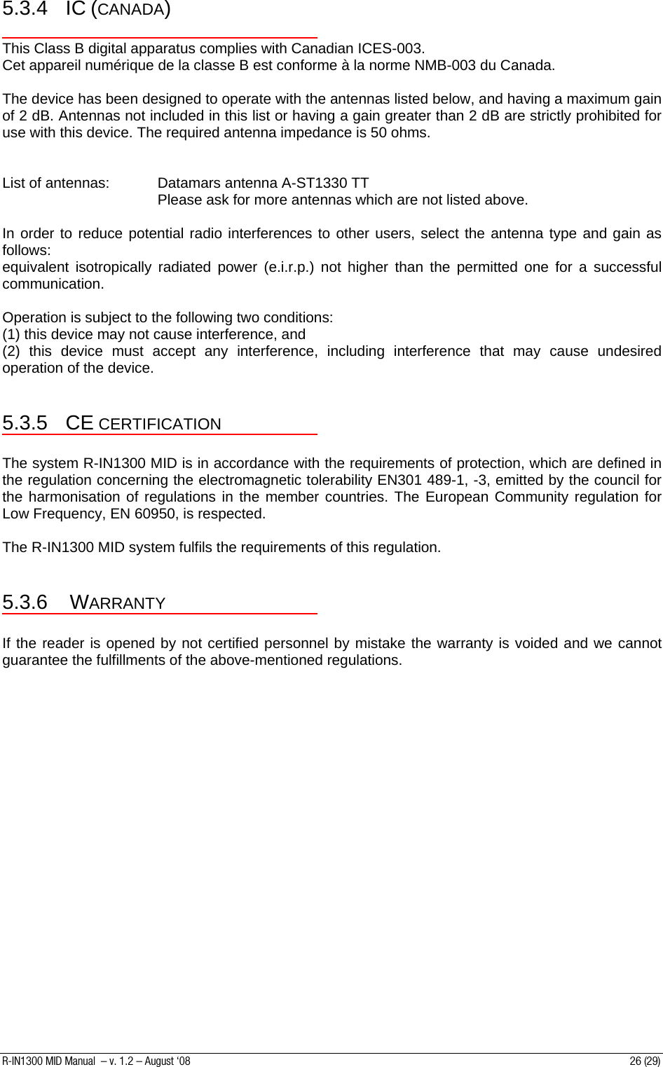 5.3.4 IC (CANADA)  This Class B digital apparatus complies with Canadian ICES-003. Cet appareil numérique de la classe B est conforme à la norme NMB-003 du Canada.  The device has been designed to operate with the antennas listed below, and having a maximum gain of 2 dB. Antennas not included in this list or having a gain greater than 2 dB are strictly prohibited for use with this device. The required antenna impedance is 50 ohms.   List of antennas:  Datamars antenna A-ST1330 TT        Please ask for more antennas which are not listed above.  In order to reduce potential radio interferences to other users, select the antenna type and gain as follows:  equivalent isotropically radiated power (e.i.r.p.) not higher than the permitted one for a successful communication.  Operation is subject to the following two conditions:  (1) this device may not cause interference, and  (2) this device must accept any interference, including interference that may cause undesired operation of the device.  5.3.5 CE CERTIFICATION  The system R-IN1300 MID is in accordance with the requirements of protection, which are defined in the regulation concerning the electromagnetic tolerability EN301 489-1, -3, emitted by the council for the harmonisation of regulations in the member countries. The European Community regulation for Low Frequency, EN 60950, is respected.  The R-IN1300 MID system fulfils the requirements of this regulation.  5.3.6 WARRANTY  If the reader is opened by not certified personnel by mistake the warranty is voided and we cannot guarantee the fulfillments of the above-mentioned regulations.   R-IN1300 MID Manual  – v. 1.2 – August ‘08  26 (29) 