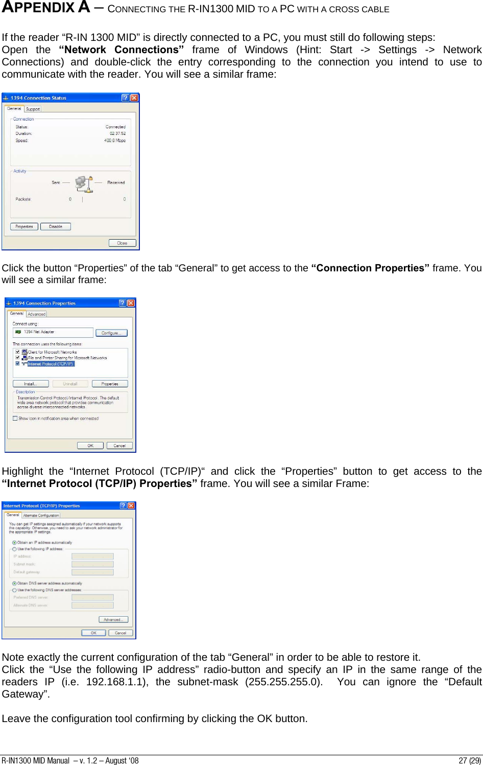 APPENDIX A – CONNECTING THE R-IN1300 MID TO A PC WITH A CROSS CABLE  If the reader “R-IN 1300 MID” is directly connected to a PC, you must still do following steps: Open the “Network Connections” frame of Windows (Hint: Start -&gt; Settings -&gt; Network Connections) and double-click the entry corresponding to the connection you intend to use to communicate with the reader. You will see a similar frame:    Click the button “Properties” of the tab “General” to get access to the “Connection Properties” frame. You will see a similar frame:     Highlight the “Internet Protocol (TCP/IP)“ and click the “Properties” button to get access to the “Internet Protocol (TCP/IP) Properties” frame. You will see a similar Frame:    Note exactly the current configuration of the tab “General” in order to be able to restore it. Click the “Use the following IP address” radio-button and specify an IP in the same range of the readers IP (i.e. 192.168.1.1), the subnet-mask (255.255.255.0).  You can ignore the “Default Gateway”.  Leave the configuration tool confirming by clicking the OK button. R-IN1300 MID Manual  – v. 1.2 – August ‘08  27 (29) 