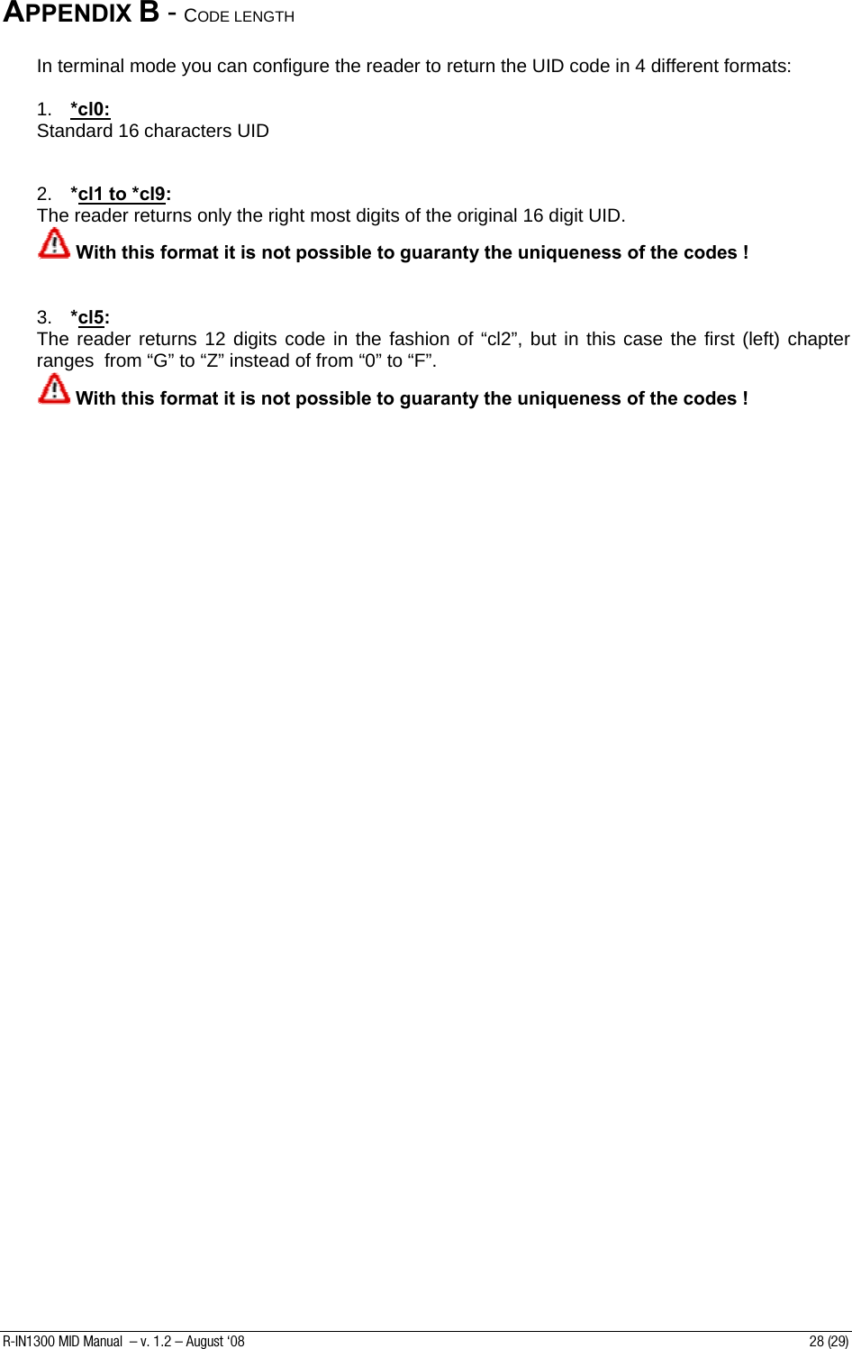 APPENDIX B - CODE LENGTH   In terminal mode you can configure the reader to return the UID code in 4 different formats:  1.  *cl0: Standard 16 characters UID   2.  *cl1 to *cl9:   The reader returns only the right most digits of the original 16 digit UID.  With this format it is not possible to guaranty the uniqueness of the codes !   3.  *cl5:   The reader returns 12 digits code in the fashion of “cl2”, but in this case the first (left) chapter ranges  from “G” to “Z” instead of from “0” to “F”.  With this format it is not possible to guaranty the uniqueness of the codes !     R-IN1300 MID Manual  – v. 1.2 – August ‘08  28 (29) 