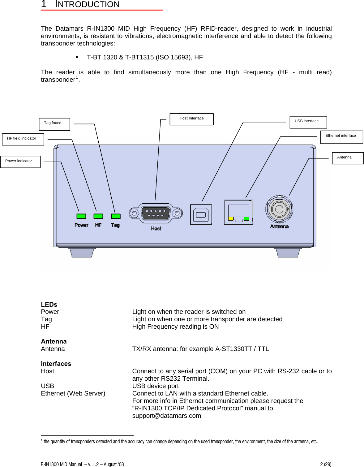 1 INTRODUCTION   The Datamars R-IN1300 MID High Frequency (HF) RFID-reader, designed to work in industrial environments, is resistant to vibrations, electromagnetic interference and able to detect the following transponder technologies:    T-BT 1320 &amp; T-BT1315 (ISO 15693), HF  The reader is able to find simultaneously more than one High Frequency (HF - multi read) transponder1.         Host Interface Power indicator Tag found Antenna USB interface Ethernet interface HF field indicator      LEDs Power        Light on when the reader is switched on Tag        Light on when one or more transponder are detected HF        High Frequency reading is ON  Antenna Antenna      TX/RX antenna: for example A-ST1330TT / TTL  Interfaces Host  Connect to any serial port (COM) on your PC with RS-232 cable or to any other RS232 Terminal. USB    USB device port Ethernet (Web Server)    Connect to LAN with a standard Ethernet cable. For more info in Ethernet communication please request the            “R-IN1300 TCP/IP Dedicated Protocol” manual to support@datamars.com                                                          1 the quantity of transponders detected and the accuracy can change depending on the used transponder, the environment, the size of the antenna, etc. R-IN1300 MID Manual  – v. 1.2 – August ‘08  2 (29) 