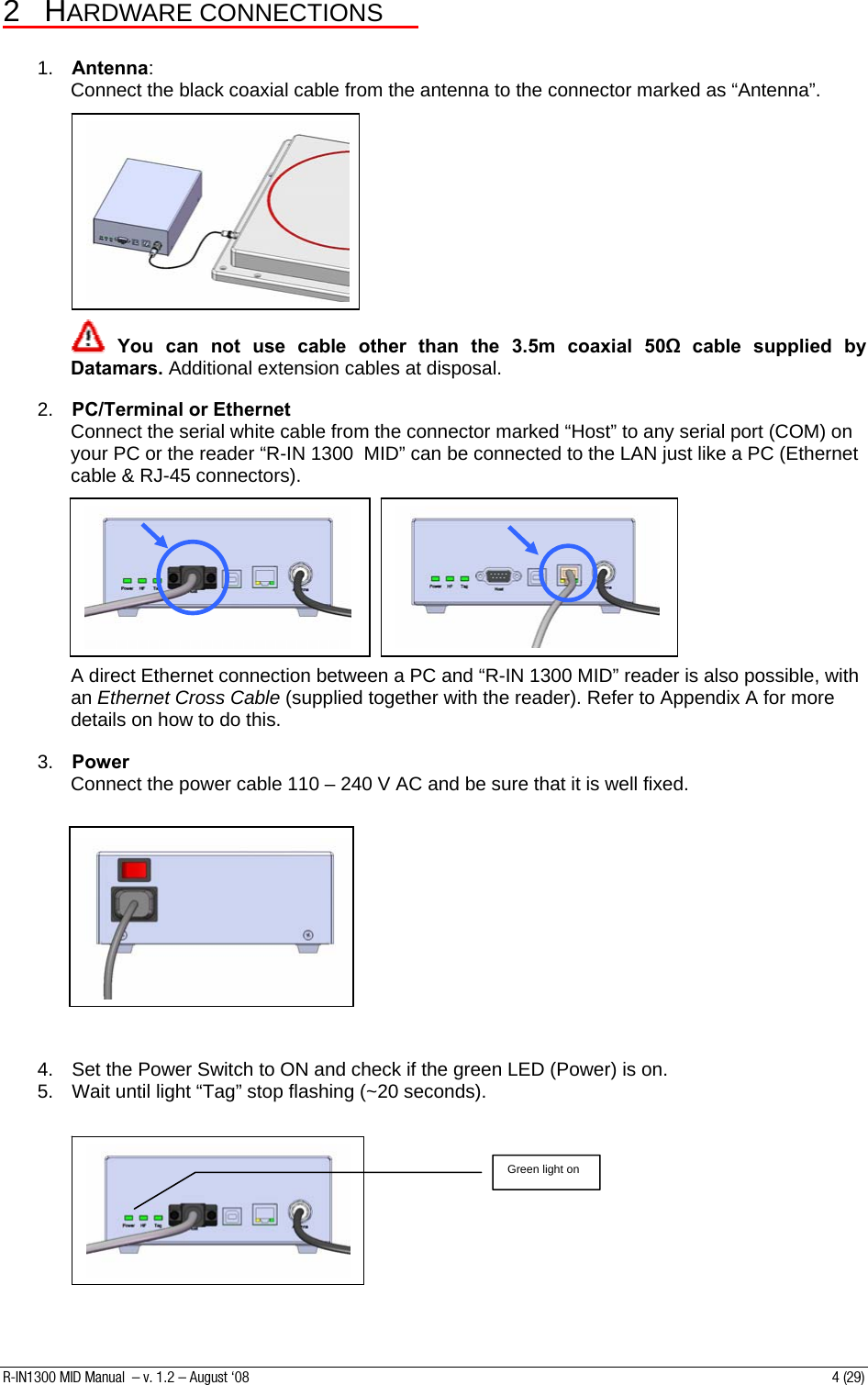 2 HARDWARE CONNECTIONS   1.  Antenna: Connect the black coaxial cable from the antenna to the connector marked as “Antenna”.             You can not use cable other than the 3.5m coaxial 50Ω cable supplied by Datamars. Additional extension cables at disposal.  2.  PC/Terminal or Ethernet Connect the serial white cable from the connector marked “Host” to any serial port (COM) on your PC or the reader “R-IN 1300  MID” can be connected to the LAN just like a PC (Ethernet cable &amp; RJ-45 connectors).            A direct Ethernet connection between a PC and “R-IN 1300 MID” reader is also possible, with an Ethernet Cross Cable (supplied together with the reader). Refer to Appendix A for more details on how to do this.  3.  Power Connect the power cable 110 – 240 V AC and be sure that it is well fixed.        4.  Set the Power Switch to ON and check if the green LED (Power) is on. 5.  Wait until light “Tag” stop flashing (~20 seconds).   Green light on         R-IN1300 MID Manual  – v. 1.2 – August ‘08  4 (29) 