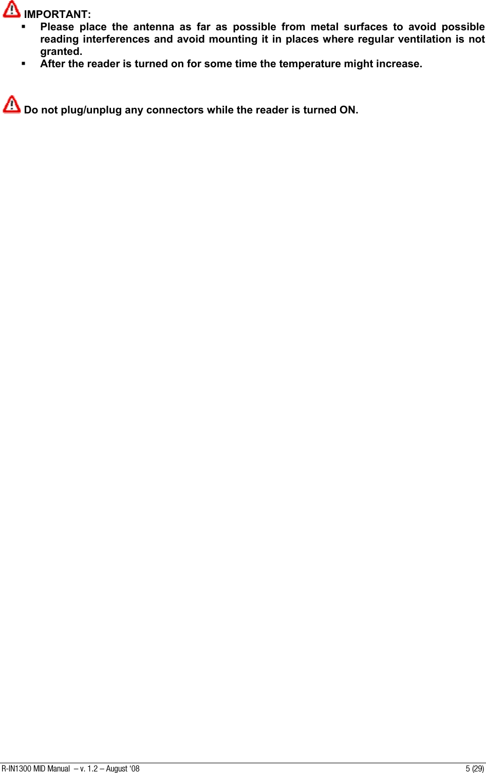    IMPORTANT:   Please place the antenna as far as possible from metal surfaces to avoid possible reading interferences and avoid mounting it in places where regular ventilation is not granted.  After the reader is turned on for some time the temperature might increase.    Do not plug/unplug any connectors while the reader is turned ON.   R-IN1300 MID Manual  – v. 1.2 – August ‘08  5 (29) 