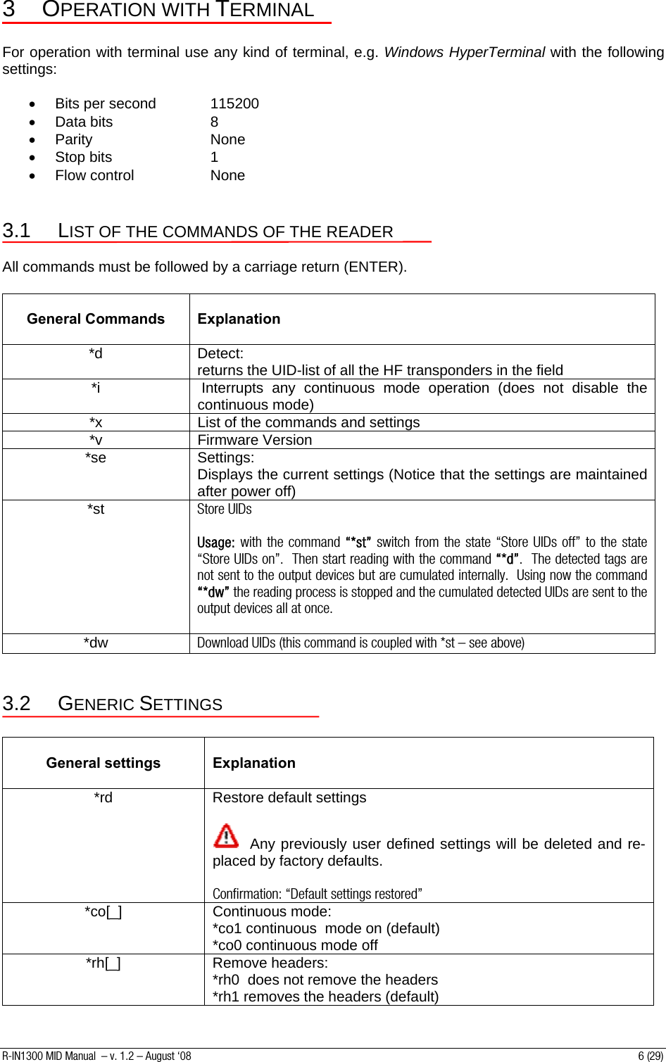 3 OPERATION WITH TERMINAL  For operation with terminal use any kind of terminal, e.g. Windows HyperTerminal with the following settings:  •  Bits per second   115200 • Data bits    8 • Parity     None • Stop bits    1 • Flow control    None  3.1 LIST OF THE COMMANDS OF THE READER  All commands must be followed by a carriage return (ENTER).   General Commands   Explanation *d Detect: returns the UID-list of all the HF transponders in the field *i   Interrupts any continuous mode operation (does not disable the continuous mode) *x  List of the commands and settings *v  Firmware Version  *se Settings: Displays the current settings (Notice that the settings are maintained after power off) *st  Store UIDs  Usage: with the command “*st” switch from the state “Store UIDs off” to the state “Store UIDs on”.  Then start reading with the command “*d”.  The detected tags are not sent to the output devices but are cumulated internally.  Using now the command “*dw” the reading process is stopped and the cumulated detected UIDs are sent to the output devices all at once.  *dw  Download UIDs (this command is coupled with *st – see above)  3.2 GENERIC SETTINGS   General settings   Explanation *rd  Restore default settings    Any previously user defined settings will be deleted and re-placed by factory defaults.  Confirmation: “Default settings restored” *co[_] Continuous mode: *co1 continuous  mode on (default) *co0 continuous mode off *rh[_] Remove headers: *rh0  does not remove the headers  *rh1 removes the headers (default) R-IN1300 MID Manual  – v. 1.2 – August ‘08  6 (29) 