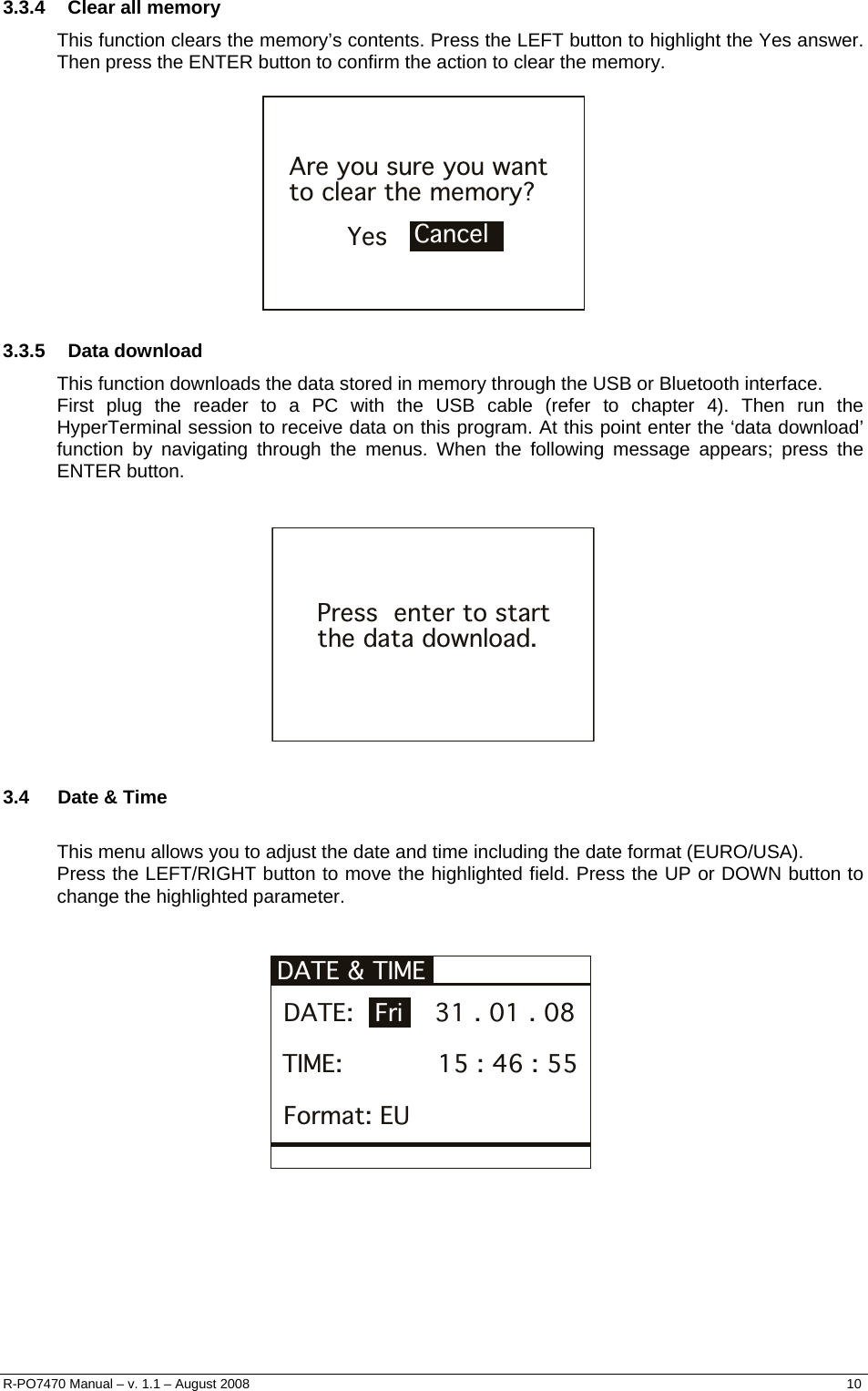  3.3.4  Clear all memory This function clears the memory’s contents. Press the LEFT button to highlight the Yes answer. Then press the ENTER button to confirm the action to clear the memory.  YesAre you sure you want to clear the memory?Cancel  3.3.5 Data download This function downloads the data stored in memory through the USB or Bluetooth interface. First plug the reader to a PC with the USB cable (refer to chapter 4). Then run the HyperTerminal session to receive data on this program. At this point enter the ‘data download’ function by navigating through the menus. When the following message appears; press the ENTER button.   Press  enter to startthe data download.  3.4  Date &amp; Time  This menu allows you to adjust the date and time including the date format (EURO/USA). Press the LEFT/RIGHT button to move the highlighted field. Press the UP or DOWN button to change the highlighted parameter.   DATE &amp; TIME  DATE:          31 . 01 . 08Fri TIME:            15 : 46 : 55 Format: EU       R-PO7470 Manual – v. 1.1 – August 2008    10  