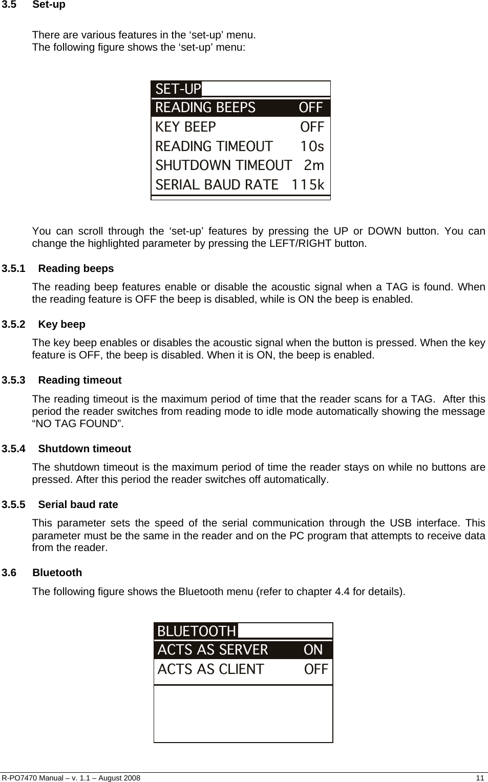  3.5 Set-up  There are various features in the ‘set-up’ menu. The following figure shows the ‘set-up’ menu:   KEY BEEP                   OFFSET-UPREADING BEEPS            OFFREADING TIMEOUT      10sSHUTDOWN TIMEOUT   2mSERIAL BAUD RATE     115k    You can scroll through the ‘set-up’ features by pressing the UP or DOWN button. You can change the highlighted parameter by pressing the LEFT/RIGHT button. 3.5.1 Reading beeps The reading beep features enable or disable the acoustic signal when a TAG is found. When the reading feature is OFF the beep is disabled, while is ON the beep is enabled. 3.5.2 Key beep The key beep enables or disables the acoustic signal when the button is pressed. When the key feature is OFF, the beep is disabled. When it is ON, the beep is enabled. 3.5.3 Reading timeout The reading timeout is the maximum period of time that the reader scans for a TAG.  After this period the reader switches from reading mode to idle mode automatically showing the message “NO TAG FOUND”. 3.5.4 Shutdown timeout The shutdown timeout is the maximum period of time the reader stays on while no buttons are pressed. After this period the reader switches off automatically. 3.5.5  Serial baud rate This parameter sets the speed of the serial communication through the USB interface. This parameter must be the same in the reader and on the PC program that attempts to receive data from the reader. 3.6 Bluetooth The following figure shows the Bluetooth menu (refer to chapter 4.4 for details).   ACTS AS CLIENT         OFFBLUETOOTHACTS AS SERVER        ON   R-PO7470 Manual – v. 1.1 – August 2008    11  
