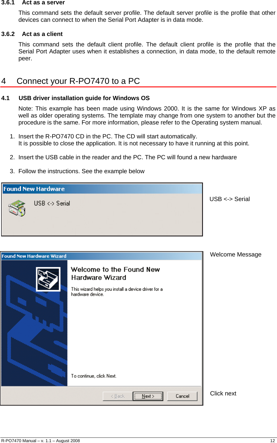  3.6.1  Act as a server This command sets the default server profile. The default server profile is the profile that other devices can connect to when the Serial Port Adapter is in data mode. 3.6.2  Act as a client This command sets the default client profile. The default client profile is the profile that the Serial Port Adapter uses when it establishes a connection, in data mode, to the default remote peer.  4   Connect your R-PO7470 to a PC 4.1  USB driver installation guide for Windows OS Note: This example has been made using Windows 2000. It is the same for Windows XP as well as older operating systems. The template may change from one system to another but the procedure is the same. For more information, please refer to the Operating system manual.   1.  Insert the R-PO7470 CD in the PC. The CD will start automatically.  It is possible to close the application. It is not necessary to have it running at this point.   2.  Insert the USB cable in the reader and the PC. The PC will found a new hardware  3.  Follow the instructions. See the example below            USB &lt;-&gt; Serial Welcome Message                    Click next    R-PO7470 Manual – v. 1.1 – August 2008    12  
