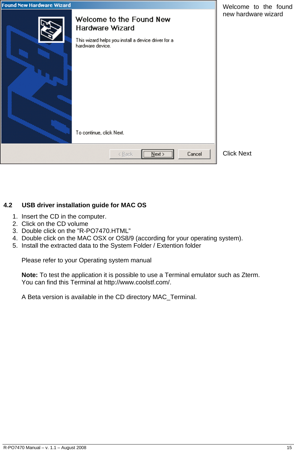     Welcome to the found new hardware wizard                   Click Next      4.2  USB driver installation guide for MAC OS 1.  Insert the CD in the computer. 2.  Click on the CD volume 3.  Double click on the ”R-PO7470.HTML” 4.  Double click on the MAC OSX or OS8/9 (according for your operating system). 5.  Install the extracted data to the System Folder / Extention folder  Please refer to your Operating system manual  Note: To test the application it is possible to use a Terminal emulator such as Zterm.  You can find this Terminal at http://www.coolstf.com/.  A Beta version is available in the CD directory MAC_Terminal.      R-PO7470 Manual – v. 1.1 – August 2008    15  