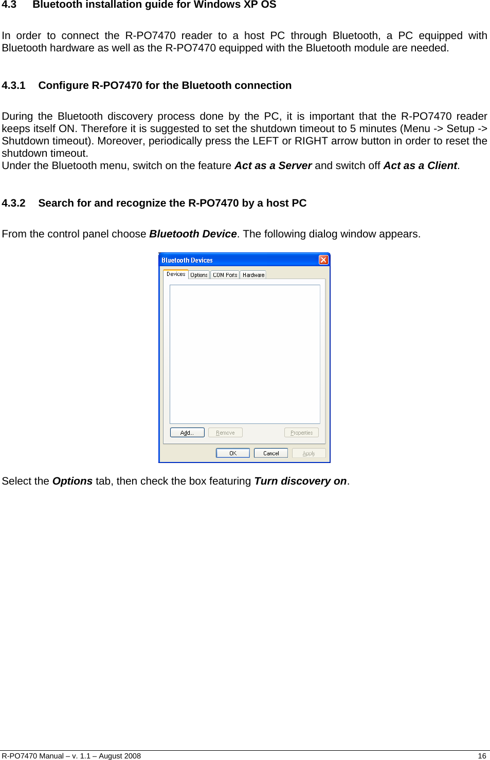   4.3  Bluetooth installation guide for Windows XP OS  In order to connect the R-PO7470 reader to a host PC through Bluetooth, a PC equipped with Bluetooth hardware as well as the R-PO7470 equipped with the Bluetooth module are needed.  4.3.1  Configure R-PO7470 for the Bluetooth connection  During the Bluetooth discovery process done by the PC, it is important that the R-PO7470 reader keeps itself ON. Therefore it is suggested to set the shutdown timeout to 5 minutes (Menu -&gt; Setup -&gt; Shutdown timeout). Moreover, periodically press the LEFT or RIGHT arrow button in order to reset the shutdown timeout. Under the Bluetooth menu, switch on the feature Act as a Server and switch off Act as a Client.  4.3.2  Search for and recognize the R-PO7470 by a host PC  From the control panel choose Bluetooth Device. The following dialog window appears.    Select the Options tab, then check the box featuring Turn discovery on.  R-PO7470 Manual – v. 1.1 – August 2008    16  