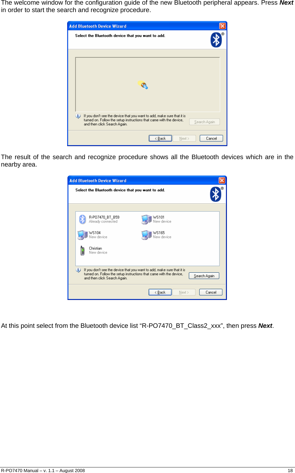  The welcome window for the configuration guide of the new Bluetooth peripheral appears. Press Next in order to start the search and recognize procedure.    The result of the search and recognize procedure shows all the Bluetooth devices which are in the nearby area.       At this point select from the Bluetooth device list “R-PO7470_BT_Class2_xxx”, then press Next.  R-PO7470 Manual – v. 1.1 – August 2008    18  