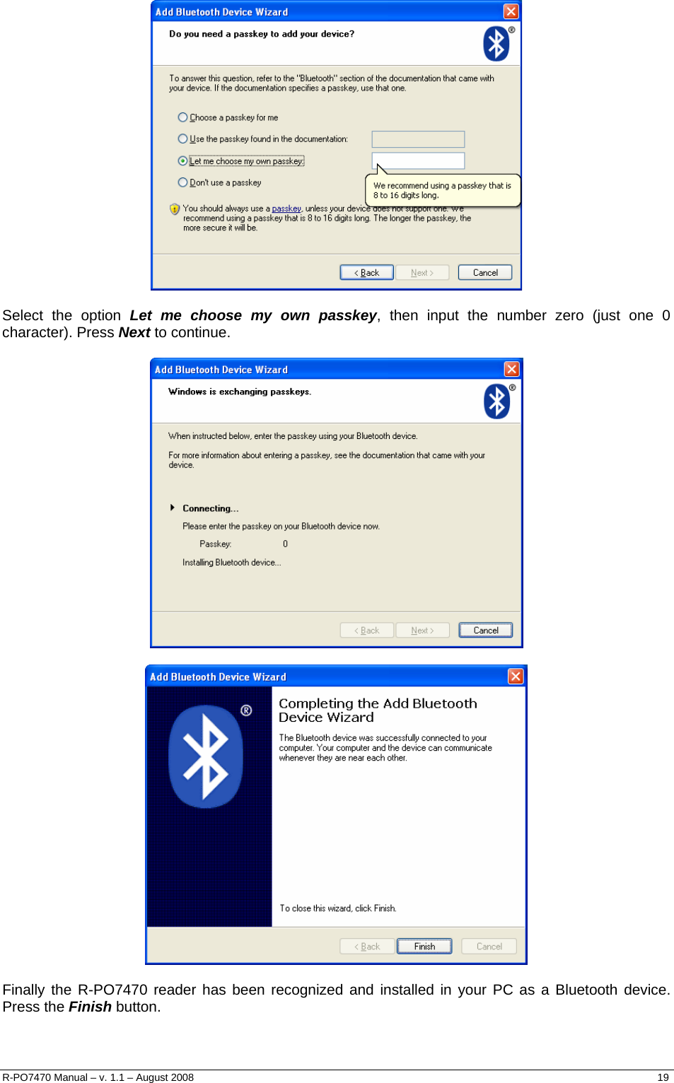    Select the option Let me choose my own passkey, then input the number zero (just one 0 character). Press Next to continue.      Finally the R-PO7470 reader has been recognized and installed in your PC as a Bluetooth device. Press the Finish button. R-PO7470 Manual – v. 1.1 – August 2008    19  