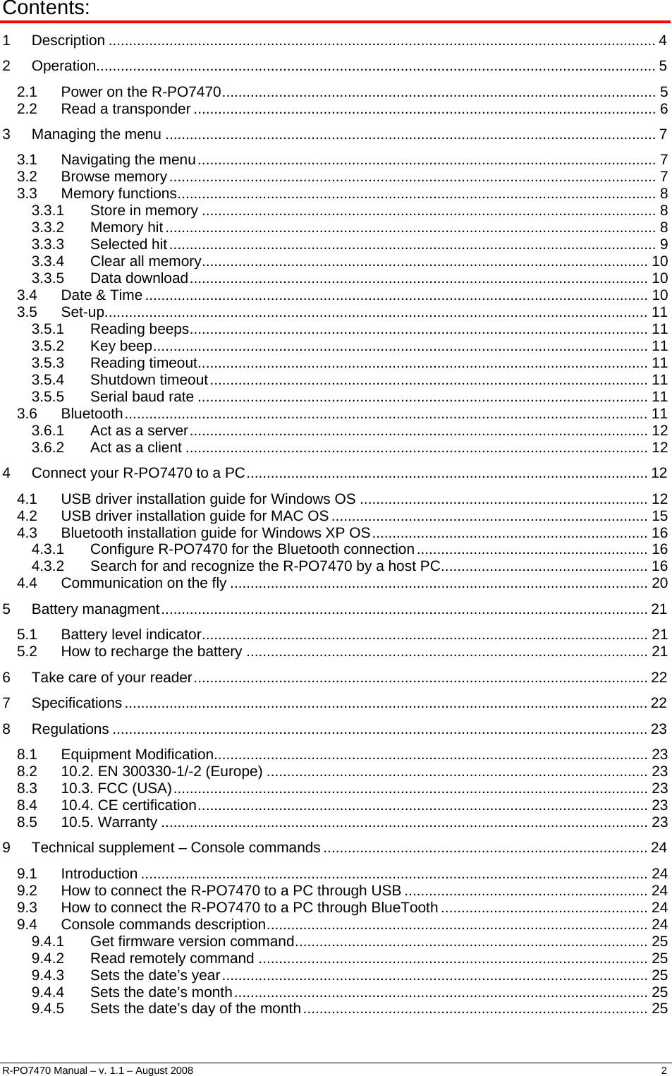  Contents: 1  Description ....................................................................................................................................... 4 2  Operation.......................................................................................................................................... 5 2.1 Power on the R-PO7470........................................................................................................... 5 2.2 Read a transponder .................................................................................................................. 6 3  Managing the menu ......................................................................................................................... 7 3.1 Navigating the menu................................................................................................................. 7 3.2 Browse memory........................................................................................................................ 7 3.3 Memory functions...................................................................................................................... 8 3.3.1 Store in memory ................................................................................................................ 8 3.3.2 Memory hit......................................................................................................................... 8 3.3.3 Selected hit........................................................................................................................ 9 3.3.4 Clear all memory.............................................................................................................. 10 3.3.5 Data download................................................................................................................. 10 3.4 Date &amp; Time............................................................................................................................ 10 3.5 Set-up...................................................................................................................................... 11 3.5.1 Reading beeps................................................................................................................. 11 3.5.2 Key beep.......................................................................................................................... 11 3.5.3 Reading timeout............................................................................................................... 11 3.5.4 Shutdown timeout............................................................................................................ 11 3.5.5 Serial baud rate ............................................................................................................... 11 3.6 Bluetooth................................................................................................................................. 11 3.6.1 Act as a server................................................................................................................. 12 3.6.2 Act as a client .................................................................................................................. 12 4  Connect your R-PO7470 to a PC................................................................................................... 12 4.1 USB driver installation guide for Windows OS ....................................................................... 12 4.2 USB driver installation guide for MAC OS.............................................................................. 15 4.3 Bluetooth installation guide for Windows XP OS.................................................................... 16 4.3.1 Configure R-PO7470 for the Bluetooth connection......................................................... 16 4.3.2 Search for and recognize the R-PO7470 by a host PC................................................... 16 4.4 Communication on the fly ....................................................................................................... 20 5  Battery managment........................................................................................................................ 21 5.1 Battery level indicator.............................................................................................................. 21 5.2 How to recharge the battery ................................................................................................... 21 6  Take care of your reader................................................................................................................ 22 7  Specifications ................................................................................................................................. 22 8  Regulations .................................................................................................................................... 23 8.1 Equipment Modification........................................................................................................... 23 8.2 10.2. EN 300330-1/-2 (Europe) .............................................................................................. 23 8.3 10.3. FCC (USA)..................................................................................................................... 23 8.4 10.4. CE certification............................................................................................................... 23 8.5 10.5. Warranty ........................................................................................................................ 23 9  Technical supplement – Console commands ................................................................................ 24 9.1 Introduction ............................................................................................................................. 24 9.2 How to connect the R-PO7470 to a PC through USB ............................................................ 24 9.3 How to connect the R-PO7470 to a PC through BlueTooth ................................................... 24 9.4 Console commands description.............................................................................................. 24 9.4.1 Get firmware version command....................................................................................... 25 9.4.2 Read remotely command ................................................................................................ 25 9.4.3 Sets the date’s year......................................................................................................... 25 9.4.4 Sets the date’s month...................................................................................................... 25 9.4.5 Sets the date’s day of the month..................................................................................... 25 R-PO7470 Manual – v. 1.1 – August 2008    2  