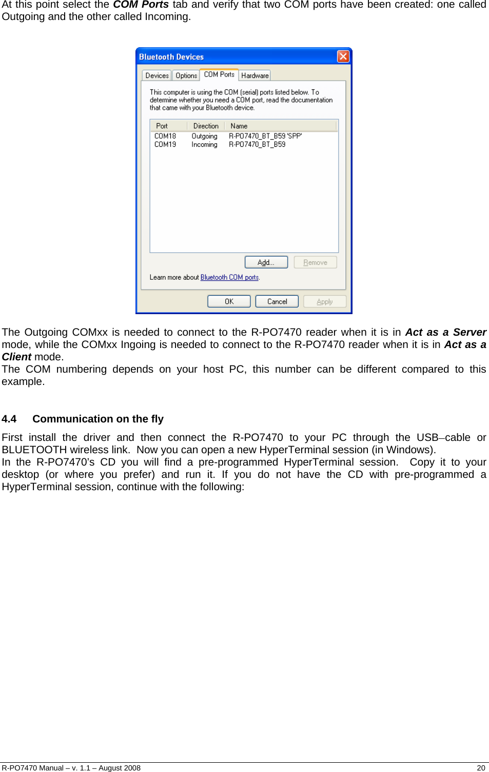   At this point select the COM Ports tab and verify that two COM ports have been created: one called Outgoing and the other called Incoming.     The Outgoing COMxx is needed to connect to the R-PO7470 reader when it is in Act as a Server mode, while the COMxx Ingoing is needed to connect to the R-PO7470 reader when it is in Act as a Client mode. The COM numbering depends on your host PC, this number can be different compared to this example.  4.4  Communication on the fly First install the driver and then connect the R-PO7470 to your PC through the USB cable or BLUETOOTH wireless link.  Now you can open a new HyperTerminal session (in Windows). In the R-PO7470’s CD you will find a pre-programmed HyperTerminal session.  Copy it to your desktop (or where you prefer) and run it. If you do not have the CD with pre-programmed a HyperTerminal session, continue with the following:                    R-PO7470 Manual – v. 1.1 – August 2008    20  