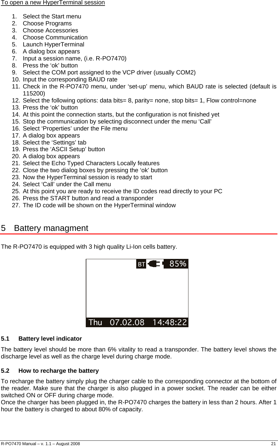  To open a new HyperTerminal session  1.  Select the Start menu 2. Choose Programs 3. Choose Accessories 4. Choose Communication 5. Launch HyperTerminal 6.  A dialog box appears 7.  Input a session name, (i.e. R-PO7470) 8.  Press the ‘ok’ button 9.  Select the COM port assigned to the VCP driver (usually COM2) 10. Input the corresponding BAUD rate 11. Check in the R-PO7470 menu, under ‘set-up’ menu, which BAUD rate is selected (default is 115200) 12. Select the following options: data bits= 8, parity= none, stop bits= 1, Flow control=none 13. Press the ‘ok’ button 14. At this point the connection starts, but the configuration is not finished yet 15. Stop the communication by selecting disconnect under the menu ‘Call’ 16. Select ‘Properties’ under the File menu 17. A dialog box appears 18. Select the ‘Settings’ tab 19. Press the ‘ASCII Setup’ button 20. A dialog box appears 21. Select the Echo Typed Characters Locally features 22. Close the two dialog boxes by pressing the ‘ok’ button 23. Now the HyperTerminal session is ready to start 24. Select ‘Call’ under the Call menu 25. At this point you are ready to receive the ID codes read directly to your PC 26. Press the START button and read a transponder 27. The ID code will be shown on the HyperTerminal window  5 Battery managment  The R-PO7470 is equipped with 3 high quality Li-Ion cells battery.  Thu   07.02.08   14:48:22 85%BT  5.1  Battery level indicator The battery level should be more than 6% vitality to read a transponder. The battery level shows the discharge level as well as the charge level during charge mode. 5.2  How to recharge the battery To recharge the battery simply plug the charger cable to the corresponding connector at the bottom of the reader. Make sure that the charger is also plugged in a power socket. The reader can be either switched ON or OFF during charge mode. Once the charger has been plugged in, the R-PO7470 charges the battery in less than 2 hours. After 1 hour the battery is charged to about 80% of capacity.  R-PO7470 Manual – v. 1.1 – August 2008    21  