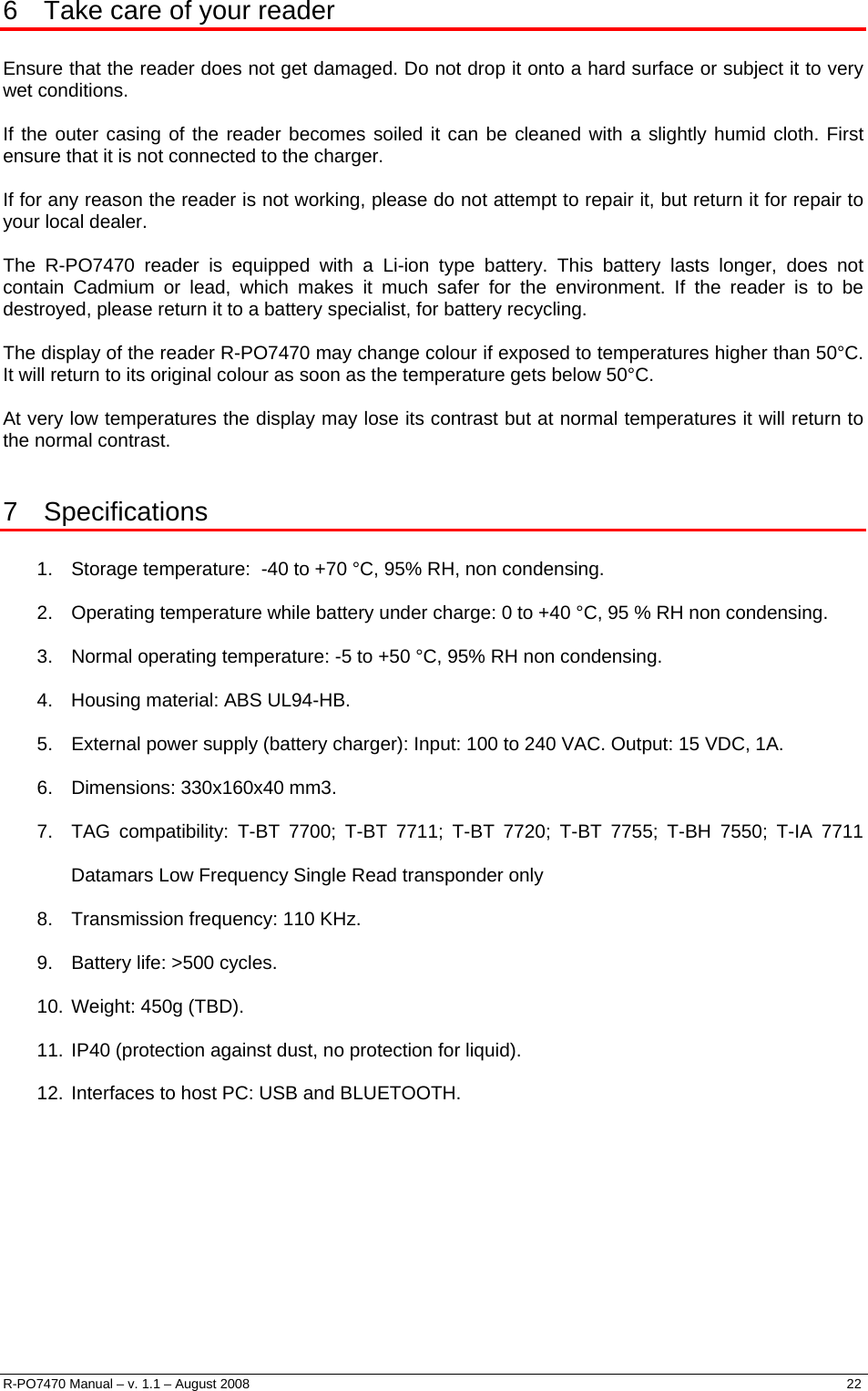  6  Take care of your reader  Ensure that the reader does not get damaged. Do not drop it onto a hard surface or subject it to very wet conditions.  If the outer casing of the reader becomes soiled it can be cleaned with a slightly humid cloth. First ensure that it is not connected to the charger.  If for any reason the reader is not working, please do not attempt to repair it, but return it for repair to your local dealer.  The R-PO7470 reader is equipped with a Li-ion type battery. This battery lasts longer, does not contain Cadmium or lead, which makes it much safer for the environment. If the reader is to be destroyed, please return it to a battery specialist, for battery recycling.  The display of the reader R-PO7470 may change colour if exposed to temperatures higher than 50°C. It will return to its original colour as soon as the temperature gets below 50°C.  At very low temperatures the display may lose its contrast but at normal temperatures it will return to the normal contrast.  7 Specifications  1.  Storage temperature:  -40 to +70 °C, 95% RH, non condensing. 2.  Operating temperature while battery under charge: 0 to +40 °C, 95 % RH non condensing. 3.  Normal operating temperature: -5 to +50 °C, 95% RH non condensing. 4.  Housing material: ABS UL94-HB. 5.  External power supply (battery charger): Input: 100 to 240 VAC. Output: 15 VDC, 1A. 6.  Dimensions: 330x160x40 mm3. 7.  TAG compatibility: T-BT 7700; T-BT 7711; T-BT 7720; T-BT 7755; T-BH 7550; T-IA 7711 Datamars Low Frequency Single Read transponder only  8.  Transmission frequency: 110 KHz. 9.  Battery life: &gt;500 cycles. 10. Weight: 450g (TBD). 11. IP40 (protection against dust, no protection for liquid). 12. Interfaces to host PC: USB and BLUETOOTH.     R-PO7470 Manual – v. 1.1 – August 2008    22  