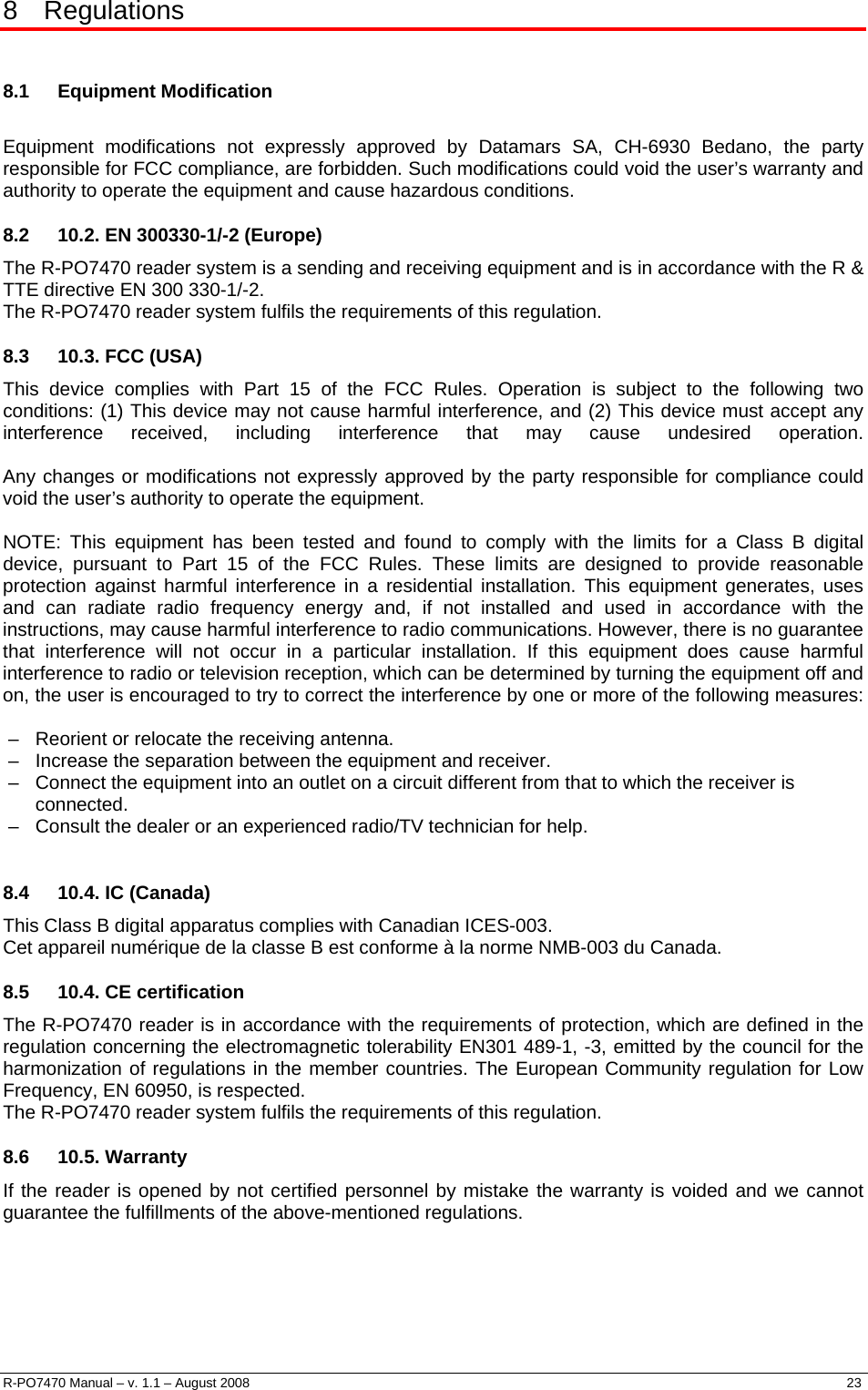  8 Regulations  8.1 Equipment Modification  Equipment modifications not expressly approved by Datamars SA, CH-6930 Bedano, the party responsible for FCC compliance, are forbidden. Such modifications could void the user’s warranty and authority to operate the equipment and cause hazardous conditions. 8.2  10.2. EN 300330-1/-2 (Europe) The R-PO7470 reader system is a sending and receiving equipment and is in accordance with the R &amp; TTE directive EN 300 330-1/-2.  The R-PO7470 reader system fulfils the requirements of this regulation. 8.3  10.3. FCC (USA) This device complies with Part 15 of the FCC Rules. Operation is subject to the following two conditions: (1) This device may not cause harmful interference, and (2) This device must accept any interference received, including interference that may cause undesired operation.   Any changes or modifications not expressly approved by the party responsible for compliance could void the user’s authority to operate the equipment.  NOTE: This equipment has been tested and found to comply with the limits for a Class B digital device, pursuant to Part 15 of the FCC Rules. These limits are designed to provide reasonable protection against harmful interference in a residential installation. This equipment generates, uses and can radiate radio frequency energy and, if not installed and used in accordance with the instructions, may cause harmful interference to radio communications. However, there is no guarantee that interference will not occur in a particular installation. If this equipment does cause harmful interference to radio or television reception, which can be determined by turning the equipment off and on, the user is encouraged to try to correct the interference by one or more of the following measures:  –   Reorient or relocate the receiving antenna. –   Increase the separation between the equipment and receiver. –   Connect the equipment into an outlet on a circuit different from that to which the receiver is  connected. –   Consult the dealer or an experienced radio/TV technician for help.  8.4  10.4. IC (Canada) This Class B digital apparatus complies with Canadian ICES-003. Cet appareil numérique de la classe B est conforme à la norme NMB-003 du Canada. 8.5  10.4. CE certification The R-PO7470 reader is in accordance with the requirements of protection, which are defined in the regulation concerning the electromagnetic tolerability EN301 489-1, -3, emitted by the council for the harmonization of regulations in the member countries. The European Community regulation for Low Frequency, EN 60950, is respected. The R-PO7470 reader system fulfils the requirements of this regulation. 8.6 10.5. Warranty If the reader is opened by not certified personnel by mistake the warranty is voided and we cannot guarantee the fulfillments of the above-mentioned regulations.   R-PO7470 Manual – v. 1.1 – August 2008    23  