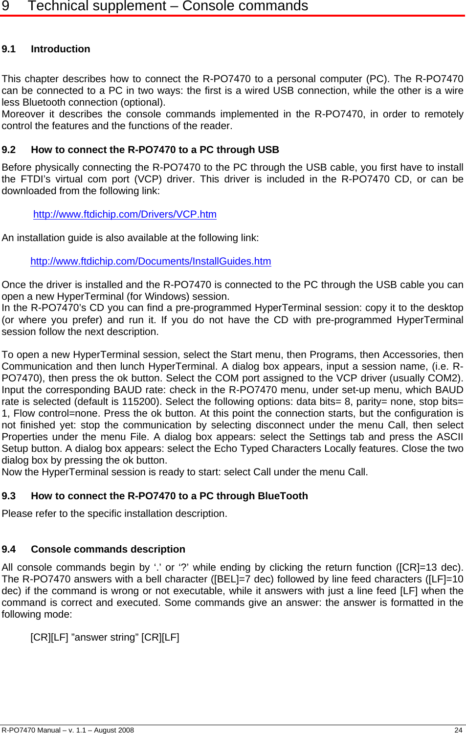  9  Technical supplement – Console commands  9.1 Introduction  This chapter describes how to connect the R-PO7470 to a personal computer (PC). The R-PO7470 can be connected to a PC in two ways: the first is a wired USB connection, while the other is a wire less Bluetooth connection (optional).  Moreover it describes the console commands implemented in the R-PO7470, in order to remotely control the features and the functions of the reader. 9.2  How to connect the R-PO7470 to a PC through USB Before physically connecting the R-PO7470 to the PC through the USB cable, you first have to install the FTDI’s virtual com port (VCP) driver. This driver is included in the R-PO7470 CD, or can be downloaded from the following link:   http://www.ftdichip.com/Drivers/VCP.htm An installation guide is also available at the following link:  http://www.ftdichip.com/Documents/InstallGuides.htm Once the driver is installed and the R-PO7470 is connected to the PC through the USB cable you can open a new HyperTerminal (for Windows) session. In the R-PO7470’s CD you can find a pre-programmed HyperTerminal session: copy it to the desktop (or where you prefer) and run it. If you do not have the CD with pre-programmed HyperTerminal session follow the next description.  To open a new HyperTerminal session, select the Start menu, then Programs, then Accessories, then Communication and then lunch HyperTerminal. A dialog box appears, input a session name, (i.e. R-PO7470), then press the ok button. Select the COM port assigned to the VCP driver (usually COM2). Input the corresponding BAUD rate: check in the R-PO7470 menu, under set-up menu, which BAUD rate is selected (default is 115200). Select the following options: data bits= 8, parity= none, stop bits= 1, Flow control=none. Press the ok button. At this point the connection starts, but the configuration is not finished yet: stop the communication by selecting disconnect under the menu Call, then select Properties under the menu File. A dialog box appears: select the Settings tab and press the ASCII Setup button. A dialog box appears: select the Echo Typed Characters Locally features. Close the two dialog box by pressing the ok button. Now the HyperTerminal session is ready to start: select Call under the menu Call. 9.3  How to connect the R-PO7470 to a PC through BlueTooth Please refer to the specific installation description.  9.4  Console commands description All console commands begin by ‘.’ or ‘?’ while ending by clicking the return function ([CR]=13 dec). The R-PO7470 answers with a bell character ([BEL]=7 dec) followed by line feed characters ([LF]=10 dec) if the command is wrong or not executable, while it answers with just a line feed [LF] when the command is correct and executed. Some commands give an answer: the answer is formatted in the following mode:  [CR][LF] ”answer string” [CR][LF]      R-PO7470 Manual – v. 1.1 – August 2008    24  