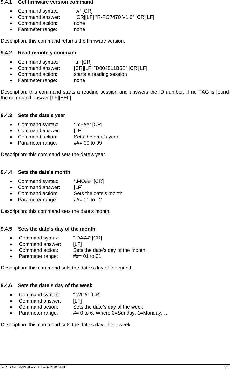  9.4.1  Get firmware version command • Command syntax:  “.v” [CR] •  Command answer:   [CR][LF] ”R-PO7470 V1.0” [CR][LF] • Command action:  none • Parameter range:  none  Description: this command returns the firmware version. 9.4.2  Read remotely command • Command syntax:  “.r” [CR] •  Command answer:  [CR][LF] ”D004811B5E” [CR][LF] •  Command action:  starts a reading session • Parameter range:  none  Description: this command starts a reading session and answers the ID number. If no TAG is found the command answer [LF][BEL].  9.4.3  Sets the date’s year • Command syntax:  “.YE##” [CR] • Command answer:  [LF] •  Command action:  Sets the date’s year •  Parameter range:  ##= 00 to 99  Description: this command sets the date’s year.  9.4.4  Sets the date’s month • Command syntax:  “.MO##” [CR] • Command answer:  [LF] •  Command action:  Sets the date’s month •  Parameter range:  ##= 01 to 12  Description: this command sets the date’s month.  9.4.5  Sets the date’s day of the month • Command syntax:  “.DA##” [CR] • Command answer:  [LF] •  Command action:  Sets the date’s day of the month •  Parameter range:  ##= 01 to 31  Description: this command sets the date’s day of the month.  9.4.6  Sets the date’s day of the week • Command syntax:  “.WD#” [CR] • Command answer:  [LF] •  Command action:  Sets the date’s day of the week •  Parameter range:  #= 0 to 6. Where 0=Sunday, 1=Monday, …  Description: this command sets the date’s day of the week.     R-PO7470 Manual – v. 1.1 – August 2008    25  