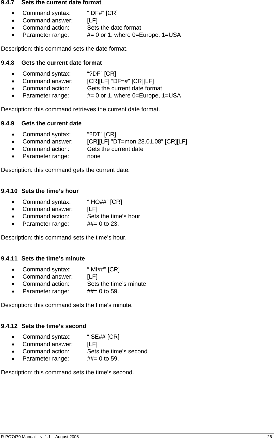  9.4.7  Sets the current date format • Command syntax:  “.DF#” [CR] • Command answer:  [LF] •  Command action:  Sets the date format •  Parameter range:  #= 0 or 1. where 0=Europe, 1=USA  Description: this command sets the date format.  9.4.8  Gets the current date format • Command syntax:  “?DF” [CR] •  Command answer:  [CR][LF] ”DF=#” [CR][LF] •  Command action:  Gets the current date format •  Parameter range:  #= 0 or 1. where 0=Europe, 1=USA  Description: this command retrieves the current date format. 9.4.9  Gets the current date • Command syntax:  “?DT” [CR] •  Command answer:  [CR][LF] ”DT=mon 28.01.08” [CR][LF] •  Command action:  Gets the current date • Parameter range:  none  Description: this command gets the current date.  9.4.10  Sets the time’s hour • Command syntax:  “.HO##” [CR] • Command answer:  [LF] •  Command action:  Sets the time’s hour •  Parameter range:  ##= 0 to 23.  Description: this command sets the time’s hour.  9.4.11  Sets the time’s minute • Command syntax:  “.MI##” [CR] • Command answer:  [LF] •  Command action:  Sets the time’s minute •  Parameter range:  ##= 0 to 59.  Description: this command sets the time’s minute.  9.4.12  Sets the time’s second • Command syntax:  “.SE##”[CR] • Command answer:  [LF] •  Command action:  Sets the time’s second •  Parameter range:  ##= 0 to 59.  Description: this command sets the time’s second. R-PO7470 Manual – v. 1.1 – August 2008    26  