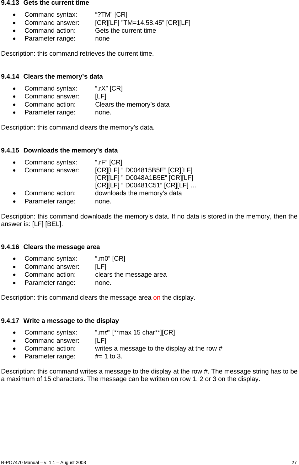   9.4.13  Gets the current time • Command syntax:  “?TM” [CR] •  Command answer:  [CR][LF] ”TM=14.58.45” [CR][LF] •  Command action:  Gets the current time • Parameter range:  none  Description: this command retrieves the current time.  9.4.14  Clears the memory’s data • Command syntax:  “.rX” [CR] • Command answer:  [LF] •  Command action:  Clears the memory’s data • Parameter range:  none.  Description: this command clears the memory’s data.  9.4.15  Downloads the memory’s data • Command syntax:  “.rF” [CR] •  Command answer:  [CR][LF] ” D004815B5E” [CR][LF] [CR][LF] ” D0048A1B5E” [CR][LF] [CR][LF] ” D00481C51” [CR][LF] … •  Command action:  downloads the memory’s data • Parameter range:  none.  Description: this command downloads the memory’s data. If no data is stored in the memory, then the answer is: [LF] [BEL].  9.4.16  Clears the message area • Command syntax:  “.m0” [CR] • Command answer:  [LF] •  Command action:  clears the message area • Parameter range:  none.  Description: this command clears the message area on the display.  9.4.17  Write a message to the display •  Command syntax:  “.m#” [**max 15 char**][CR] • Command answer:  [LF] •  Command action:  writes a message to the display at the row # •  Parameter range:  #= 1 to 3.  Description: this command writes a message to the display at the row #. The message string has to be a maximum of 15 characters. The message can be written on row 1, 2 or 3 on the display.        R-PO7470 Manual – v. 1.1 – August 2008    27  