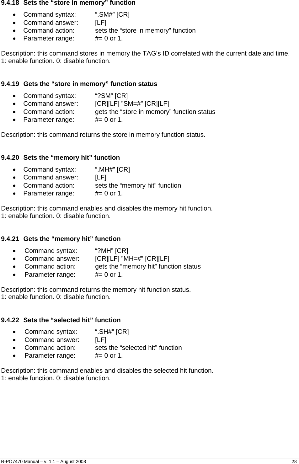   9.4.18  Sets the “store in memory” function • Command syntax:  “.SM#” [CR] • Command answer:  [LF] •  Command action:  sets the “store in memory” function •  Parameter range:  #= 0 or 1.  Description: this command stores in memory the TAG’s ID correlated with the current date and time.  1: enable function. 0: disable function.  9.4.19  Gets the “store in memory” function status • Command syntax:  “?SM” [CR] •  Command answer:  [CR][LF] ”SM=#” [CR][LF] •  Command action:  gets the “store in memory” function status •  Parameter range:  #= 0 or 1.  Description: this command returns the store in memory function status.  9.4.20  Sets the “memory hit” function • Command syntax:  “.MH#” [CR] • Command answer:  [LF] •  Command action:  sets the “memory hit” function •  Parameter range:  #= 0 or 1.  Description: this command enables and disables the memory hit function.  1: enable function. 0: disable function.  9.4.21  Gets the “memory hit” function • Command syntax:  “?MH” [CR] •  Command answer:  [CR][LF] ”MH=#” [CR][LF] •  Command action:  gets the “memory hit” function status •  Parameter range:  #= 0 or 1.  Description: this command returns the memory hit function status.  1: enable function. 0: disable function.  9.4.22  Sets the “selected hit” function • Command syntax:  “.SH#” [CR] • Command answer:  [LF] •  Command action:  sets the “selected hit” function •  Parameter range:  #= 0 or 1.  Description: this command enables and disables the selected hit function.  1: enable function. 0: disable function. R-PO7470 Manual – v. 1.1 – August 2008    28  