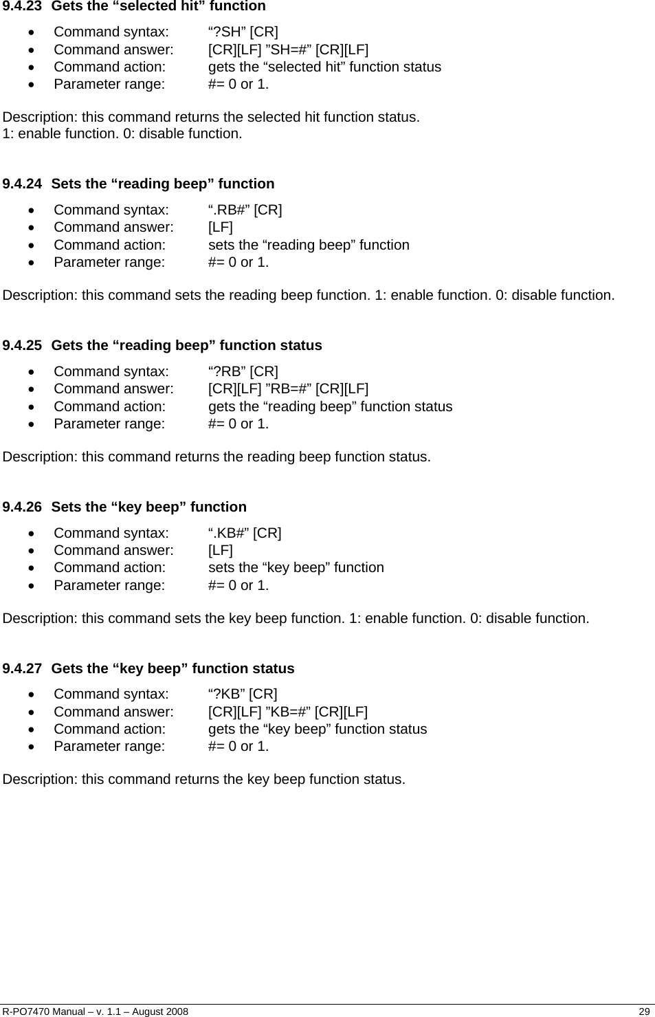   9.4.23  Gets the “selected hit” function • Command syntax:  “?SH” [CR] •  Command answer:  [CR][LF] ”SH=#” [CR][LF] •  Command action:  gets the “selected hit” function status •  Parameter range:  #= 0 or 1.  Description: this command returns the selected hit function status.  1: enable function. 0: disable function.  9.4.24  Sets the “reading beep” function • Command syntax:  “.RB#” [CR] • Command answer:  [LF] •  Command action:  sets the “reading beep” function •  Parameter range:  #= 0 or 1.  Description: this command sets the reading beep function. 1: enable function. 0: disable function.  9.4.25  Gets the “reading beep” function status • Command syntax:  “?RB” [CR] •  Command answer:  [CR][LF] ”RB=#” [CR][LF] •  Command action:  gets the “reading beep” function status •  Parameter range:  #= 0 or 1.  Description: this command returns the reading beep function status.  9.4.26  Sets the “key beep” function • Command syntax:  “.KB#” [CR] • Command answer:  [LF] •  Command action:  sets the “key beep” function •  Parameter range:  #= 0 or 1.  Description: this command sets the key beep function. 1: enable function. 0: disable function.  9.4.27  Gets the “key beep” function status • Command syntax:  “?KB” [CR] •  Command answer:  [CR][LF] ”KB=#” [CR][LF] •  Command action:  gets the “key beep” function status •  Parameter range:  #= 0 or 1.  Description: this command returns the key beep function status. R-PO7470 Manual – v. 1.1 – August 2008    29  