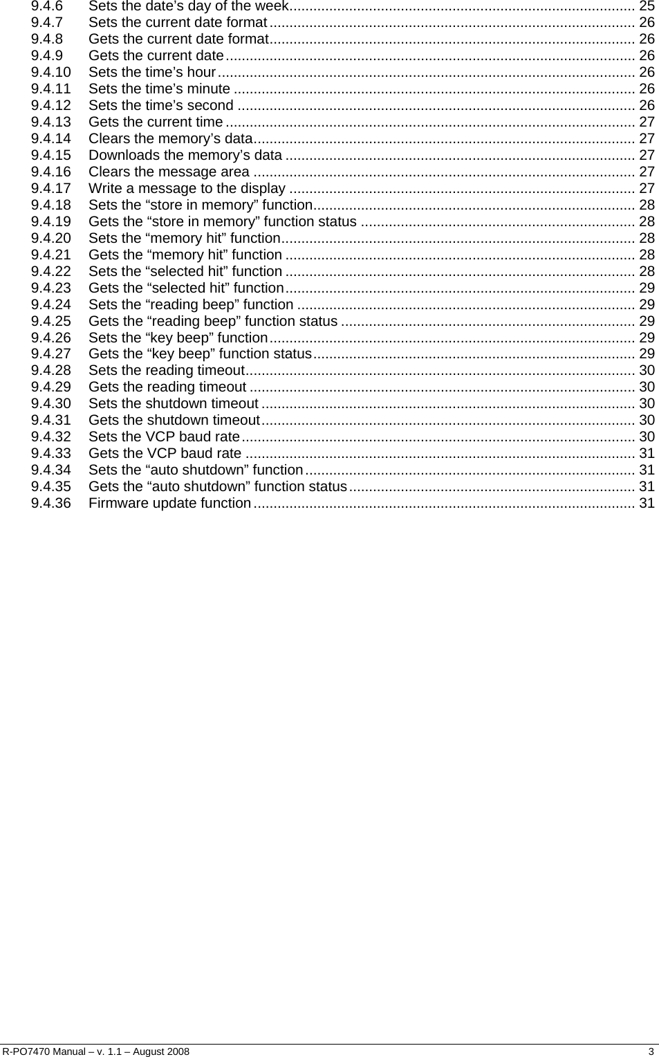  9.4.6 Sets the date’s day of the week....................................................................................... 25 9.4.7 Sets the current date format............................................................................................ 26 9.4.8 Gets the current date format............................................................................................ 26 9.4.9 Gets the current date....................................................................................................... 26 9.4.10 Sets the time’s hour......................................................................................................... 26 9.4.11 Sets the time’s minute ..................................................................................................... 26 9.4.12 Sets the time’s second .................................................................................................... 26 9.4.13 Gets the current time ....................................................................................................... 27 9.4.14 Clears the memory’s data................................................................................................ 27 9.4.15 Downloads the memory’s data ........................................................................................ 27 9.4.16 Clears the message area ................................................................................................ 27 9.4.17 Write a message to the display ....................................................................................... 27 9.4.18 Sets the “store in memory” function................................................................................. 28 9.4.19 Gets the “store in memory” function status ..................................................................... 28 9.4.20 Sets the “memory hit” function......................................................................................... 28 9.4.21 Gets the “memory hit” function ........................................................................................ 28 9.4.22 Sets the “selected hit” function ........................................................................................ 28 9.4.23 Gets the “selected hit” function........................................................................................ 29 9.4.24 Sets the “reading beep” function ..................................................................................... 29 9.4.25 Gets the “reading beep” function status .......................................................................... 29 9.4.26 Sets the “key beep” function............................................................................................ 29 9.4.27 Gets the “key beep” function status................................................................................. 29 9.4.28 Sets the reading timeout.................................................................................................. 30 9.4.29 Gets the reading timeout ................................................................................................. 30 9.4.30 Sets the shutdown timeout .............................................................................................. 30 9.4.31 Gets the shutdown timeout.............................................................................................. 30 9.4.32 Sets the VCP baud rate................................................................................................... 30 9.4.33 Gets the VCP baud rate .................................................................................................. 31 9.4.34 Sets the “auto shutdown” function................................................................................... 31 9.4.35 Gets the “auto shutdown” function status........................................................................ 31 9.4.36 Firmware update function................................................................................................ 31            R-PO7470 Manual – v. 1.1 – August 2008    3  