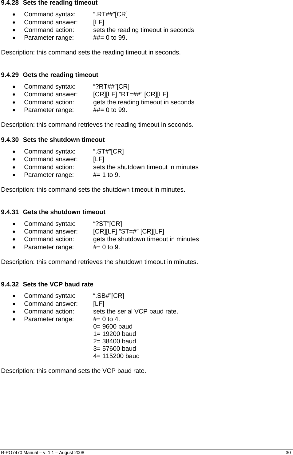   9.4.28  Sets the reading timeout • Command syntax:  “.RT##”[CR] • Command answer:  [LF] •  Command action:  sets the reading timeout in seconds •  Parameter range:  ##= 0 to 99.  Description: this command sets the reading timeout in seconds.  9.4.29  Gets the reading timeout • Command syntax:  “?RT##”[CR] •  Command answer:  [CR][LF] ”RT=##” [CR][LF] •  Command action:  gets the reading timeout in seconds •  Parameter range:  ##= 0 to 99.  Description: this command retrieves the reading timeout in seconds. 9.4.30  Sets the shutdown timeout • Command syntax:  “.ST#”[CR] • Command answer:  [LF] •  Command action:  sets the shutdown timeout in minutes •  Parameter range:  #= 1 to 9.  Description: this command sets the shutdown timeout in minutes.  9.4.31  Gets the shutdown timeout • Command syntax:  “?ST”[CR] •  Command answer:  [CR][LF] ”ST=#” [CR][LF] •  Command action:  gets the shutdown timeout in minutes •  Parameter range:  #= 0 to 9.  Description: this command retrieves the shutdown timeout in minutes.  9.4.32  Sets the VCP baud rate • Command syntax:  “.SB#”[CR] • Command answer:  [LF] •  Command action:  sets the serial VCP baud rate. •  Parameter range:  #= 0 to 4. 0= 9600 baud 1= 19200 baud 2= 38400 baud 3= 57600 baud 4= 115200 baud  Description: this command sets the VCP baud rate. R-PO7470 Manual – v. 1.1 – August 2008    30  