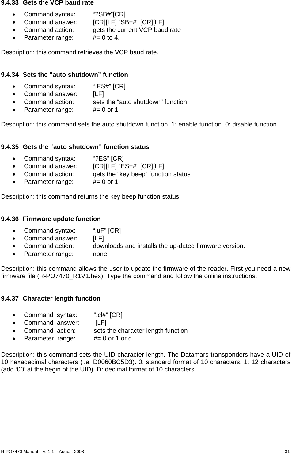   9.4.33  Gets the VCP baud rate • Command syntax:  “?SB#”[CR] •  Command answer:  [CR][LF] ”SB=#” [CR][LF] •  Command action:  gets the current VCP baud rate •  Parameter range:  #= 0 to 4.  Description: this command retrieves the VCP baud rate.  9.4.34  Sets the “auto shutdown” function • Command syntax:  “.ES#” [CR] • Command answer:  [LF] •  Command action:  sets the “auto shutdown” function •  Parameter range:  #= 0 or 1.  Description: this command sets the auto shutdown function. 1: enable function. 0: disable function.  9.4.35  Gets the “auto shutdown” function status • Command syntax:  “?ES” [CR] •  Command answer:  [CR][LF] ”ES=#” [CR][LF] •  Command action:  gets the “key beep” function status •  Parameter range:  #= 0 or 1.  Description: this command returns the key beep function status.  9.4.36 Firmware update function • Command syntax:  “.uF” [CR] • Command answer:  [LF] •  Command action:  downloads and installs the up-dated firmware version. • Parameter range:  none.  Description: this command allows the user to update the firmware of the reader. First you need a new firmware file (R-PO7470_R1V1.hex). Type the command and follow the online instructions.  9.4.37  Character length function  •  Command  syntax:       “.cl#” [CR]  •  Command  answer:       [LF]  •  Command  action:        sets the character length function    •  Parameter  range:        #= 0 or 1 or d.   Description: this command sets the UID character length. The Datamars transponders have a UID of 10 hexadecimal characters (i.e. D0060BC5D3). 0: standard format of 10 characters. 1: 12 characters (add ‘00’ at the begin of the UID). D: decimal format of 10 characters. R-PO7470 Manual – v. 1.1 – August 2008    31  