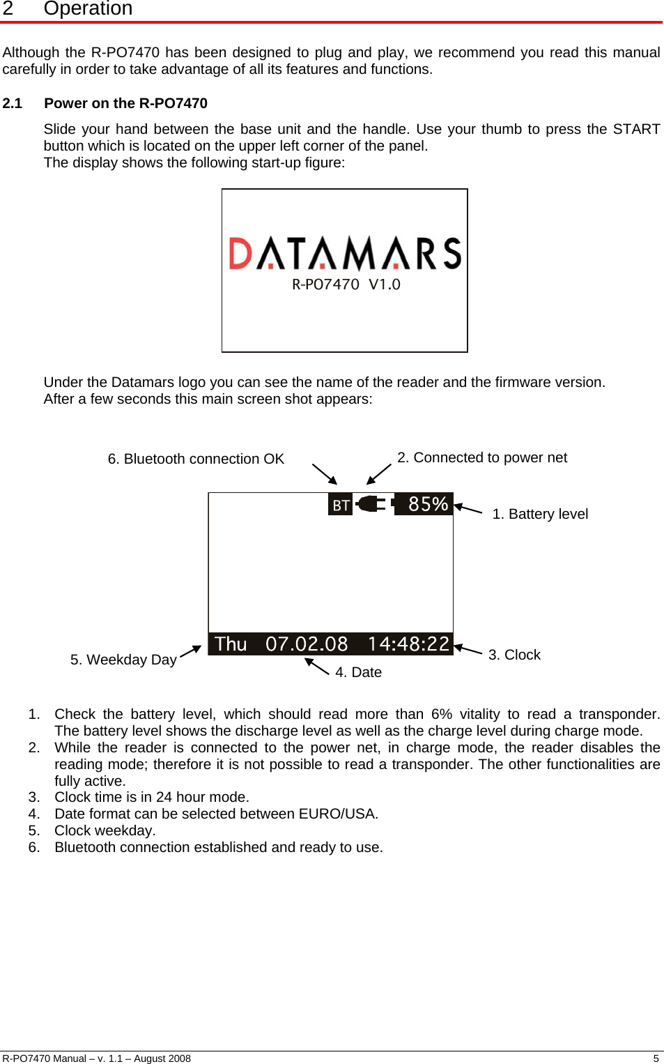  2 Operation  Although the R-PO7470 has been designed to plug and play, we recommend you read this manual carefully in order to take advantage of all its features and functions. 2.1  Power on the R-PO7470 Slide your hand between the base unit and the handle. Use your thumb to press the START button which is located on the upper left corner of the panel. The display shows the following start-up figure:                R-PO7470  V1.0   Under the Datamars logo you can see the name of the reader and the firmware version. After a few seconds this main screen shot appears:    2. Connected to power net 6. Bluetooth connection OK    1. Battery level 3. Clock 5. Weekday Day  4. Date   1.  Check the battery level, which should read more than 6% vitality to read a transponder.  The battery level shows the discharge level as well as the charge level during charge mode. 2.  While the reader is connected to the power net, in charge mode, the reader disables the reading mode; therefore it is not possible to read a transponder. The other functionalities are fully active. 3.  Clock time is in 24 hour mode. 4.  Date format can be selected between EURO/USA. 5. Clock weekday. 6.  Bluetooth connection established and ready to use.        R-PO7470 Manual – v. 1.1 – August 2008    5  