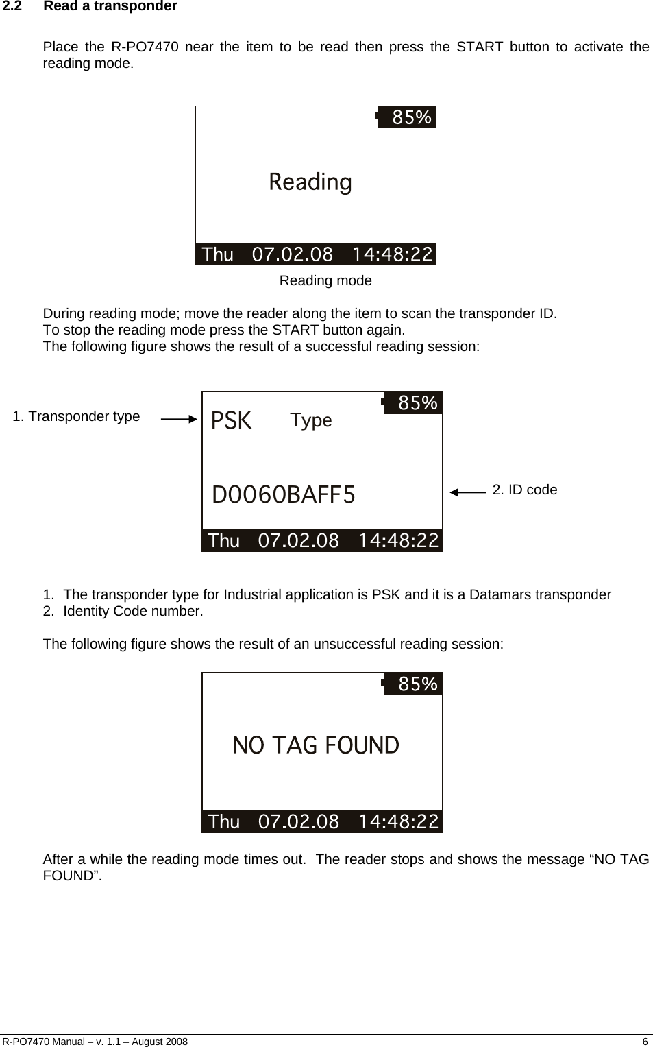  2.2 Read a transponder  Place the R-PO7470 near the item to be read then press the START button to activate the reading mode.     Reading mode  During reading mode; move the reader along the item to scan the transponder ID.  To stop the reading mode press the START button again. The following figure shows the result of a successful reading session:   Thu   07.02.08   14:48:22 85%PSKD0060BAFF5Type  1. Transponder type 2. ID code   1.  The transponder type for Industrial application is PSK and it is a Datamars transponder  2.  Identity Code number.  The following figure shows the result of an unsuccessful reading session:     After a while the reading mode times out.  The reader stops and shows the message “NO TAG FOUND”. R-PO7470 Manual – v. 1.1 – August 2008    6  