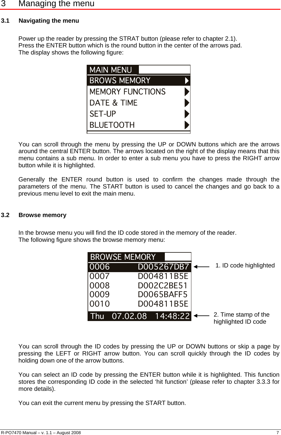   3  Managing the menu 3.1  Navigating the menu  Power up the reader by pressing the STRAT button (please refer to chapter 2.1). Press the ENTER button which is the round button in the center of the arrows pad. The display shows the following figure:    You can scroll through the menu by pressing the UP or DOWN buttons which are the arrows around the central ENTER button. The arrows located on the right of the display means that this menu contains a sub menu. In order to enter a sub menu you have to press the RIGHT arrow button while it is highlighted.  Generally the ENTER round button is used to confirm the changes made through the parameters of the menu. The START button is used to cancel the changes and go back to a previous menu level to exit the main menu.  3.2 Browse memory  In the browse menu you will find the ID code stored in the memory of the reader. The following figure shows the browse memory menu:   BROWSE MEMORY Thu   07.02.08   14:48:22 0006           D005267DB70007           D004811B5E0008           D002C2BE510009           D0065BAFF50010           D004811B5E  1. ID code highlighted 2. Time stamp of the highlighted ID code     You can scroll through the ID codes by pressing the UP or DOWN buttons or skip a page by pressing the LEFT or RIGHT arrow button. You can scroll quickly through the ID codes by holding down one of the arrow buttons.   You can select an ID code by pressing the ENTER button while it is highlighted. This function stores the corresponding ID code in the selected ‘hit function’ (please refer to chapter 3.3.3 for more details).  You can exit the current menu by pressing the START button.  R-PO7470 Manual – v. 1.1 – August 2008    7  