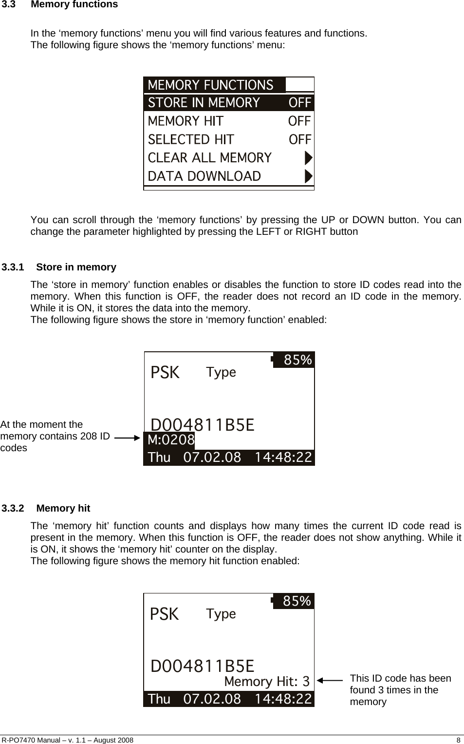  3.3 Memory functions  In the ‘memory functions’ menu you will find various features and functions. The following figure shows the ‘memory functions’ menu:      You can scroll through the ‘memory functions’ by pressing the UP or DOWN button. You can change the parameter highlighted by pressing the LEFT or RIGHT button  3.3.1  Store in memory The ‘store in memory’ function enables or disables the function to store ID codes read into the memory. When this function is OFF, the reader does not record an ID code in the memory.  While it is ON, it stores the data into the memory. The following figure shows the store in ‘memory function’ enabled:   Thu   07.02.08   14:48:22 85%PSKD004811B5ETypeM:0208   At the moment the memory contains 208 ID codes   3.3.2 Memory hit The ‘memory hit’ function counts and displays how many times the current ID code read is present in the memory. When this function is OFF, the reader does not show anything. While it is ON, it shows the ‘memory hit’ counter on the display. The following figure shows the memory hit function enabled:   Thu   07.02.08   14:48:22 85%PSKD004811B5ETypeMemory Hit: 3   This ID code has been found 3 times in the memory R-PO7470 Manual – v. 1.1 – August 2008    8  