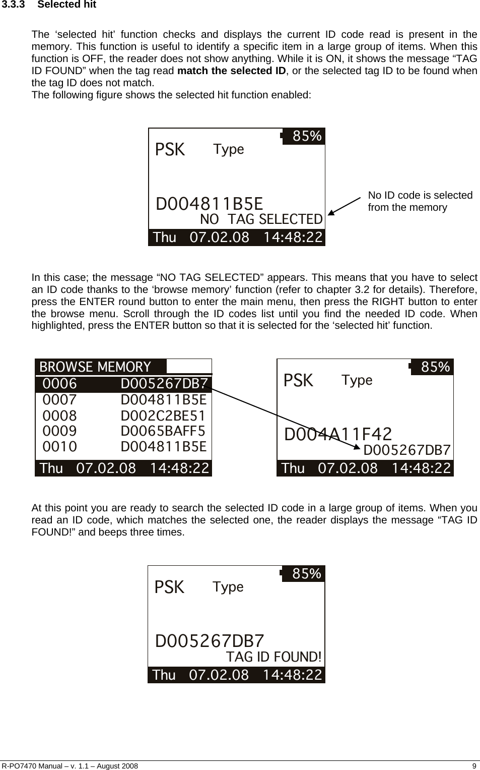  3.3.3 Selected hit  The ‘selected hit’ function checks and displays the current ID code read is present in the memory. This function is useful to identify a specific item in a large group of items. When this function is OFF, the reader does not show anything. While it is ON, it shows the message “TAG ID FOUND” when the tag read match the selected ID, or the selected tag ID to be found when the tag ID does not match. The following figure shows the selected hit function enabled:   Thu   07.02.08   14:48:22 85%PSKD004811B5ETypeNO  TAG SELECTED  No ID code is selected from the memory    In this case; the message “NO TAG SELECTED” appears. This means that you have to select an ID code thanks to the ‘browse memory’ function (refer to chapter 3.2 for details). Therefore, press the ENTER round button to enter the main menu, then press the RIGHT button to enter the browse menu. Scroll through the ID codes list until you find the needed ID code. When highlighted, press the ENTER button so that it is selected for the ‘selected hit’ function.   BROWSE MEMORY Thu   07.02.08   14:48:22  0006          D005267DB7 0007          D004811B5E 0008          D002C2BE51 0009          D0065BAFF5 0010          D004811B5E                     Thu   07.02.08   14:48:22 85%PSKD004A11F42Type         D005267DB7    At this point you are ready to search the selected ID code in a large group of items. When you read an ID code, which matches the selected one, the reader displays the message “TAG ID FOUND!” and beeps three times.   Thu   07.02.08   14:48:22 85%PSKD005267DB7TypeTAG ID FOUND!  R-PO7470 Manual – v. 1.1 – August 2008    9  