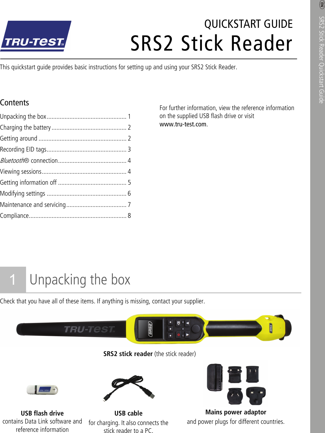    SRS2 Stick Reader Quickstart Guide    1 SRS2 Stick ReaderQUICKSTART GUIDE This quickstart guide provides basic instructions for setting up and using your SRS2 Stick Reader.  Contents Unpacking the box ................................................. 1 Charging the battery .............................................. 2 Getting around ...................................................... 2 Recording EID tags ................................................. 3 Bluetooth® connection .......................................... 4 Viewing sessions .................................................... 4 Getting information off .......................................... 5 Modifying settings ................................................. 6 Maintenance and servicing ..................................... 7 Compliance ............................................................  8        For further information, view the reference information on the supplied USB flash drive or visit www.tru-test.com.  1 Unpacking the box Check that you have all of these items. If anything is missing, contact your supplier. SRS2 stick reader (the stick reader)     USB flash drive contains Data Link software and reference information USB cable for charging. It also connects the stick reader to a PC. Mains power adaptor and power plugs for different countries.  