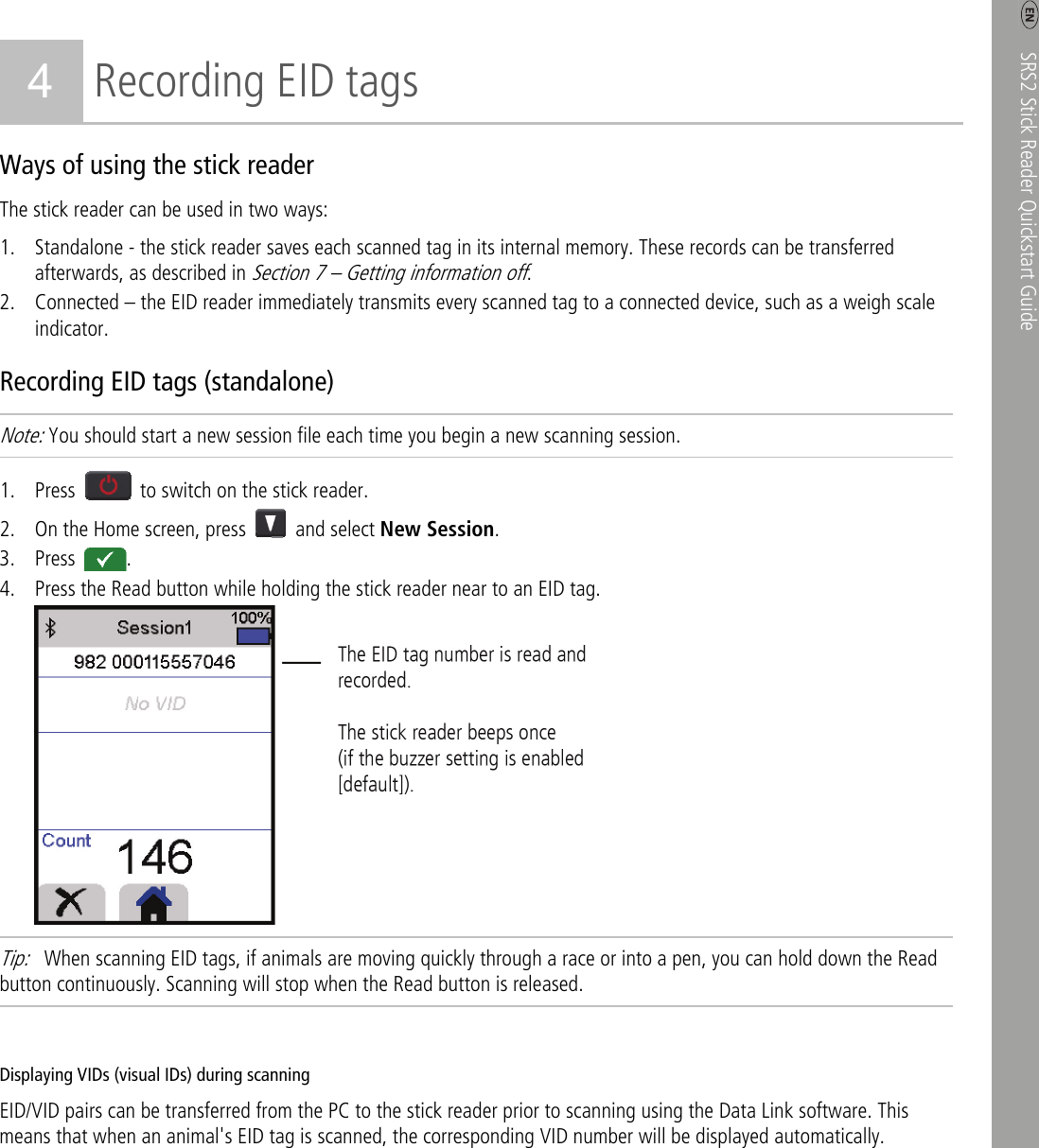    SRS2 Stick Reader Quickstart Guide   3 4 Recording EID tags Ways of using the stick reader The stick reader can be used in two ways: 1. Standalone - the stick reader saves each scanned tag in its internal memory. These records can be transferred afterwards, as described in Section 7 – Getting information off. 2. Connected – the EID reader immediately transmits every scanned tag to a connected device, such as a weigh scale indicator. Recording EID tags (standalone) Note: You should start a new session file each time you begin a new scanning session. 1. Press    to switch on the stick reader. 2. On the Home screen, press   and select New Session. 3. Press  . 4. Press the Read button while holding the stick reader near to an EID tag.  Tip:    When scanning EID tags, if animals are moving quickly through a race or into a pen, you can hold down the Read button continuously. Scanning will stop when the Read button is released.  Displaying VIDs (visual IDs) during scanning EID/VID pairs can be transferred from the PC to the stick reader prior to scanning using the Data Link software. This means that when an animal&apos;s EID tag is scanned, the corresponding VID number will be displayed automatically. 