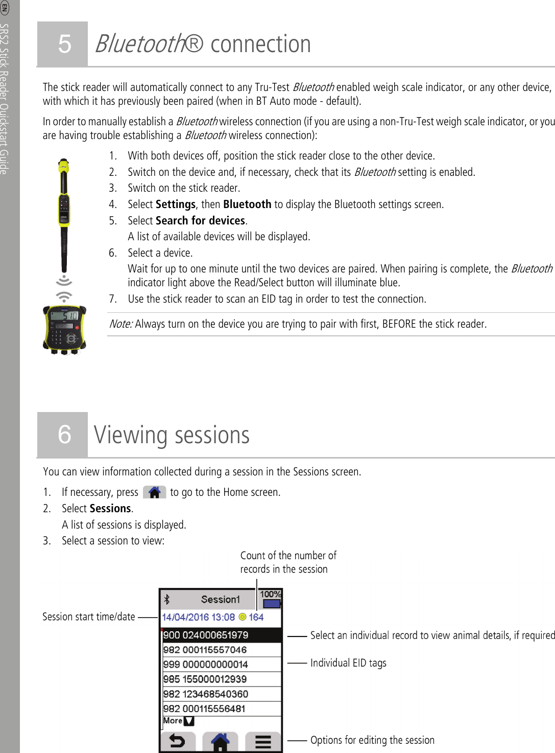     SRS2 Stick Reader Quickstart Guide  4 5 Bluetooth® connection The stick reader will automatically connect to any Tru-Test Bluetooth enabled weigh scale indicator, or any other device, with which it has previously been paired (when in BT Auto mode - default). In order to manually establish a Bluetooth wireless connection (if you are using a non-Tru-Test weigh scale indicator, or you are having trouble establishing a Bluetooth wireless connection):  1. With both devices off, position the stick reader close to the other device. 2. Switch on the device and, if necessary, check that its Bluetooth setting is enabled. 3. Switch on the stick reader. 4. Select Settings, then Bluetooth to display the Bluetooth settings screen. 5. Select Search for devices. A list of available devices will be displayed.   6. Select a device. Wait for up to one minute until the two devices are paired. When pairing is complete, the Bluetooth indicator light above the Read/Select button will illuminate blue.   7. Use the stick reader to scan an EID tag in order to test the connection.   Note: Always turn on the device you are trying to pair with first, BEFORE the stick reader.       6 Viewing sessions You can view information collected during a session in the Sessions screen. 1. If necessary, press    to go to the Home screen. 2. Select Sessions.  A list of sessions is displayed.   3. Select a session to view:  