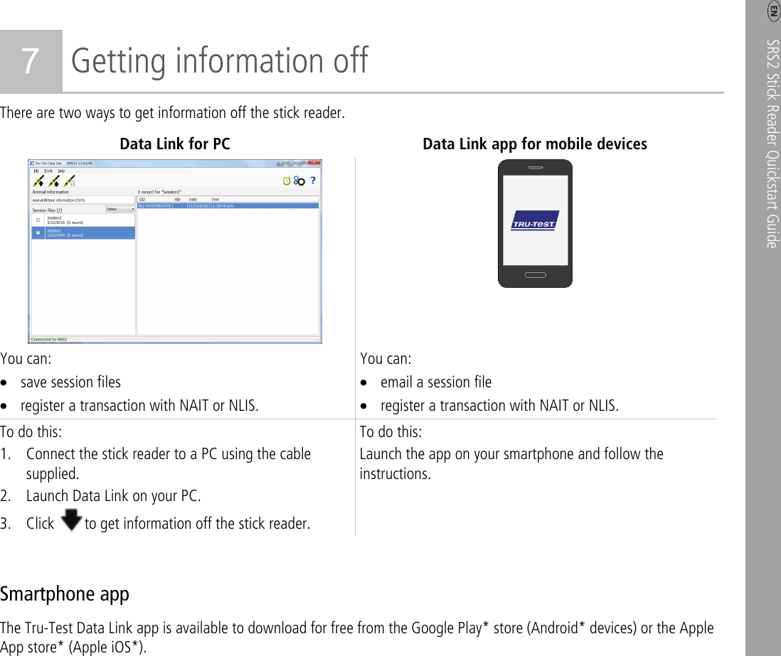    SRS2 Stick Reader Quickstart Guide   5 7 Getting information off There are two ways to get information off the stick reader. Data Link for PC Data Link app for mobile devices  You can: • save session files • register a transaction with NAIT or NLIS. You can: • email a session file • register a transaction with NAIT or NLIS. To do this: 1. Connect the stick reader to a PC using the cable supplied. 2. Launch Data Link on your PC. 3. Click  to get information off the stick reader. To do this: Launch the app on your smartphone and follow the instructions.  Smartphone app The Tru-Test Data Link app is available to download for free from the Google Play* store (Android* devices) or the Apple App store* (Apple iOS*). 