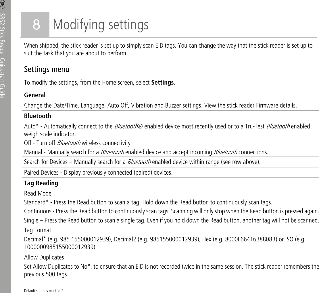     SRS2 Stick Reader Quickstart Guide  6 8 Modifying settings When shipped, the stick reader is set up to simply scan EID tags. You can change the way that the stick reader is set up to suit the task that you are about to perform. Settings menu To modify the settings, from the Home screen, select Settings.  General Change the Date/Time, Language, Auto Off, Vibration and Buzzer settings. View the stick reader Firmware details. Bluetooth Auto* - Automatically connect to the Bluetooth® enabled device most recently used or to a Tru-Test Bluetooth enabled weigh scale indicator. Off - Turn off Bluetooth wireless connectivity Manual - Manually search for a Bluetooth enabled device and accept incoming Bluetooth connections. Search for Devices – Manually search for a Bluetooth enabled device within range (see row above). Paired Devices - Display previously connected (paired) devices. Tag Reading Read Mode Standard* - Press the Read button to scan a tag. Hold down the Read button to continuously scan tags. Continuous - Press the Read button to continuously scan tags. Scanning will only stop when the Read button is pressed again.Single – Press the Read button to scan a single tag. Even if you hold down the Read button, another tag will not be scanned. Tag Format Decimal* (e.g. 985 155000012939), Decimal2 (e.g. 985155000012939), Hex (e.g. 8000F66416B8808B) or ISO (e.g 1000000985155000012939). Allow Duplicates Set Allow Duplicates to No*, to ensure that an EID is not recorded twice in the same session. The stick reader remembers the previous 500 tags. Default settings marked *  