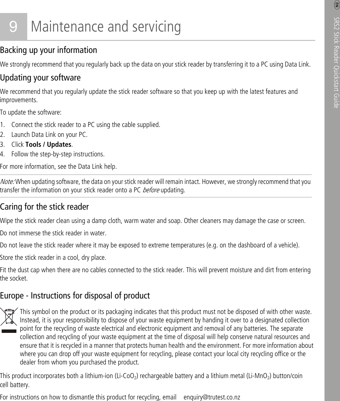    SRS2 Stick Reader Quickstart Guide   7 9 Maintenance and servicing Backing up your information We strongly recommend that you regularly back up the data on your stick reader by transferring it to a PC using Data Link. Updating your software We recommend that you regularly update the stick reader software so that you keep up with the latest features and improvements. To update the software: 1. Connect the stick reader to a PC using the cable supplied. 2. Launch Data Link on your PC. 3. Click Tools / Updates. 4. Follow the step-by-step instructions. For more information, see the Data Link help. Note: When updating software, the data on your stick reader will remain intact. However, we strongly recommend that you transfer the information on your stick reader onto a PC before updating. Caring for the stick reader Wipe the stick reader clean using a damp cloth, warm water and soap. Other cleaners may damage the case or screen.   Do not immerse the stick reader in water.   Do not leave the stick reader where it may be exposed to extreme temperatures (e.g. on the dashboard of a vehicle). Store the stick reader in a cool, dry place. Fit the dust cap when there are no cables connected to the stick reader. This will prevent moisture and dirt from entering the socket. Europe - Instructions for disposal of product  This symbol on the product or its packaging indicates that this product must not be disposed of with other waste. Instead, it is your responsibility to dispose of your waste equipment by handing it over to a designated collection point for the recycling of waste electrical and electronic equipment and removal of any batteries. The separate collection and recycling of your waste equipment at the time of disposal will help conserve natural resources and ensure that it is recycled in a manner that protects human health and the environment. For more information about where you can drop off your waste equipment for recycling, please contact your local city recycling office or the dealer from whom you purchased the product. This product incorporates both a lithium-ion (Li-CoO2) rechargeable battery and a lithium metal (Li-MnO2) button/coin cell battery. For instructions on how to dismantle this product for recycling, email    enquiry@trutest.co.nz 