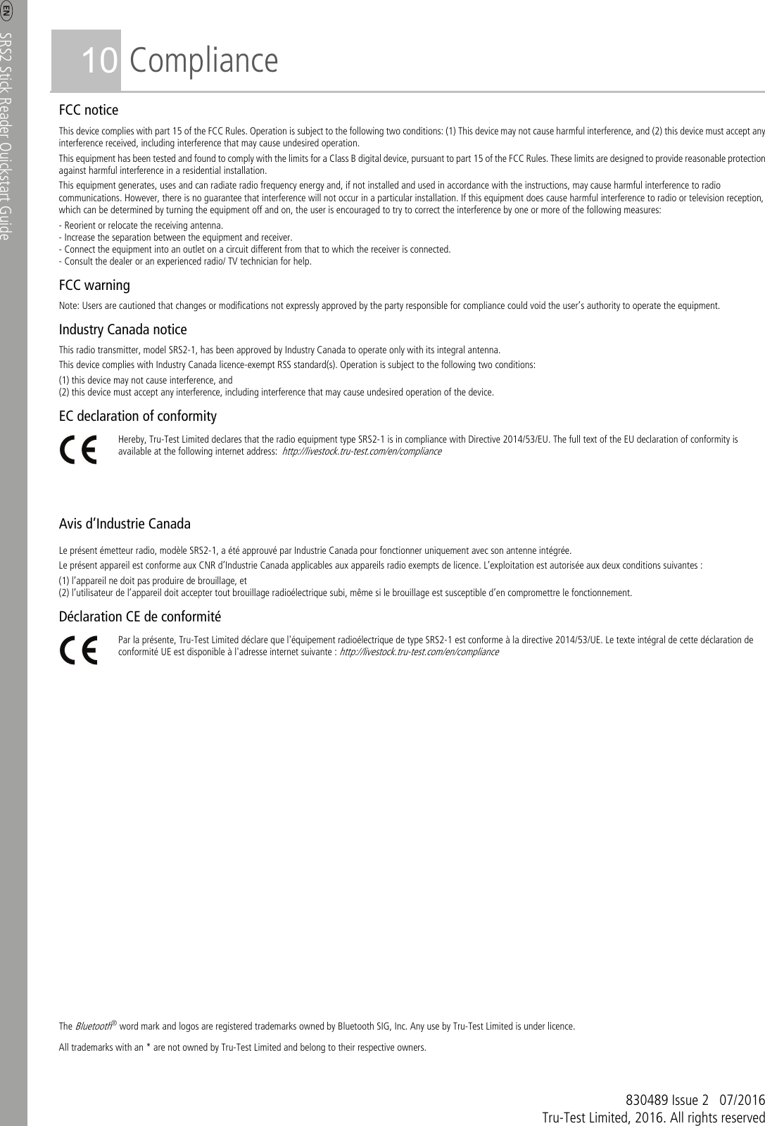     SRS2 Stick Reader Quickstart Guide  8 10 Compliance FCC notice This device complies with part 15 of the FCC Rules. Operation is subject to the following two conditions: (1) This device may not cause harmful interference, and (2) this device must accept any interference received, including interference that may cause undesired operation. This equipment has been tested and found to comply with the limits for a Class B digital device, pursuant to part 15 of the FCC Rules. These limits are designed to provide reasonable protection against harmful interference in a residential installation. This equipment generates, uses and can radiate radio frequency energy and, if not installed and used in accordance with the instructions, may cause harmful interference to radio communications. However, there is no guarantee that interference will not occur in a particular installation. If this equipment does cause harmful interference to radio or television reception, which can be determined by turning the equipment off and on, the user is encouraged to try to correct the interference by one or more of the following measures: - Reorient or relocate the receiving antenna. - Increase the separation between the equipment and receiver. - Connect the equipment into an outlet on a circuit different from that to which the receiver is connected. - Consult the dealer or an experienced radio/ TV technician for help. FCC warning Note: Users are cautioned that changes or modifications not expressly approved by the party responsible for compliance could void the user’s authority to operate the equipment. Industry Canada notice This radio transmitter, model SRS2-1, has been approved by Industry Canada to operate only with its integral antenna. This device complies with Industry Canada licence-exempt RSS standard(s). Operation is subject to the following two conditions: (1) this device may not cause interference, and (2) this device must accept any interference, including interference that may cause undesired operation of the device. EC declaration of conformity  Hereby, Tru-Test Limited declares that the radio equipment type SRS2-1 is in compliance with Directive 2014/53/EU. The full text of the EU declaration of conformity is available at the following internet address: http://livestock.tru-test.com/en/compliance    Avis d’Industrie Canada Le présent émetteur radio, modèle SRS2-1, a été approuvé par Industrie Canada pour fonctionner uniquement avec son antenne intégrée. Le présent appareil est conforme aux CNR d’Industrie Canada applicables aux appareils radio exempts de licence. L’exploitation est autorisée aux deux conditions suivantes : (1) l’appareil ne doit pas produire de brouillage, et (2) l’utilisateur de l’appareil doit accepter tout brouillage radioélectrique subi, même si le brouillage est susceptible d’en compromettre le fonctionnement. Déclaration CE de conformité  Par la présente, Tru-Test Limited déclare que l&apos;équipement radioélectrique de type SRS2-1 est conforme à la directive 2014/53/UE. Le texte intégral de cette déclaration de conformité UE est disponible à l&apos;adresse internet suivante : http://livestock.tru-test.com/en/compliance                         The Bluetooth® word mark and logos are registered trademarks owned by Bluetooth SIG, Inc. Any use by Tru-Test Limited is under licence. All trademarks with an * are not owned by Tru-Test Limited and belong to their respective owners.    830489 Issue 2  07/2016 Tru-Test Limited, 2016. All rights reserved 