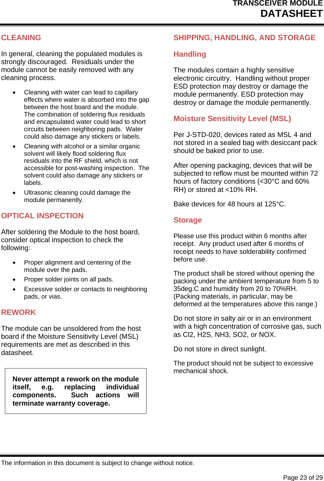 TRANSCEIVER MODULE DATASHEET   The information in this document is subject to change without notice.      Page 23 of 29 CLEANING In general, cleaning the populated modules is strongly discouraged.  Residuals under the module cannot be easily removed with any cleaning process.   Cleaning with water can lead to capillary effects where water is absorbed into the gap between the host board and the module.  The combination of soldering flux residuals and encapsulated water could lead to short circuits between neighboring pads.  Water could also damage any stickers or labels.   Cleaning with alcohol or a similar organic solvent will likely flood soldering flux residuals into the RF shield, which is not accessible for post-washing inspection.  The solvent could also damage any stickers or labels.   Ultrasonic cleaning could damage the module permanently. OPTICAL INSPECTION After soldering the Module to the host board, consider optical inspection to check the following:   Proper alignment and centering of the module over the pads.   Proper solder joints on all pads.   Excessive solder or contacts to neighboring pads, or vias. REWORK The module can be unsoldered from the host board if the Moisture Sensitivity Level (MSL) requirements are met as described in this datasheet. Never attempt a rework on the module itself, e.g. replacing individual components.  Such actions will terminate warranty coverage. SHIPPING, HANDLING, AND STORAGE Handling The modules contain a highly sensitive electronic circuitry.  Handling without proper ESD protection may destroy or damage the module permanently. ESD protection may destroy or damage the module permanently. Moisture Sensitivity Level (MSL) Per J-STD-020, devices rated as MSL 4 and not stored in a sealed bag with desiccant pack should be baked prior to use. After opening packaging, devices that will be subjected to reflow must be mounted within 72 hours of factory conditions (&lt;30°C and 60% RH) or stored at &lt;10% RH. Bake devices for 48 hours at 125°C. Storage Please use this product within 6 months after receipt.  Any product used after 6 months of receipt needs to have solderability confirmed before use. The product shall be stored without opening the packing under the ambient temperature from 5 to 35deg.C and humidity from 20 to 70%RH.  (Packing materials, in particular, may be deformed at the temperatures above this range.) Do not store in salty air or in an environment with a high concentration of corrosive gas, such as Cl2, H2S, NH3, SO2, or NOX. Do not store in direct sunlight. The product should not be subject to excessive mechanical shock. 