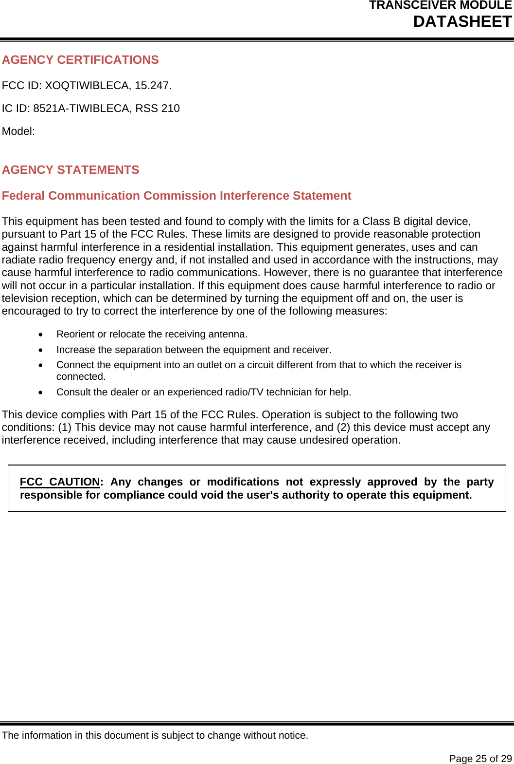 TRANSCEIVER MODULE DATASHEET   The information in this document is subject to change without notice.      Page 25 of 29 AGENCY CERTIFICATIONS FCC ID: XOQTIWIBLECA, 15.247. IC ID: 8521A-TIWIBLECA, RSS 210 Model:  AGENCY STATEMENTS Federal Communication Commission Interference Statement This equipment has been tested and found to comply with the limits for a Class B digital device, pursuant to Part 15 of the FCC Rules. These limits are designed to provide reasonable protection against harmful interference in a residential installation. This equipment generates, uses and can radiate radio frequency energy and, if not installed and used in accordance with the instructions, may cause harmful interference to radio communications. However, there is no guarantee that interference will not occur in a particular installation. If this equipment does cause harmful interference to radio or television reception, which can be determined by turning the equipment off and on, the user is encouraged to try to correct the interference by one of the following measures:   Reorient or relocate the receiving antenna.   Increase the separation between the equipment and receiver.   Connect the equipment into an outlet on a circuit different from that to which the receiver is connected.   Consult the dealer or an experienced radio/TV technician for help. This device complies with Part 15 of the FCC Rules. Operation is subject to the following two conditions: (1) This device may not cause harmful interference, and (2) this device must accept any interference received, including interference that may cause undesired operation. FCC CAUTION: Any changes or modifications not expressly approved by the party responsible for compliance could void the user&apos;s authority to operate this equipment.   